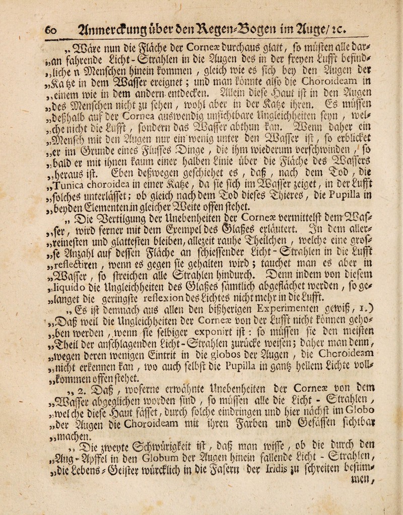 6o 2fnmec<funguber &en “Hegei vBogen im ?fage/ tc. ?) ?) fjßäre nun tue fläche ber Cornex burcbauS glatt, fo müfien alle bat* s,an fabrenbc Siebt - ©tragen in bie Slugen bes in bet freuen fufft befmb* „lief;* n SDIenfcbcn hinein fommett , gleich wie es [ich bei) ben Singen bee j,^a|e in bem ‘SEBaffer ereignet; unb man formte alfo bie Choroideam in „einem wie in bem nnbern entbeefen. SlUejn biefe dpemt ijt in ben Singen „beö SKenfcbcn nicht s« feben, wohl aber in ber Äa|e ihren. €s muffen .befhalb auf ber Cornea auswenbig unfiebtbare Ungleichheiten feyn , wel* ieittd)t bie fufft, fonbern bas SEBaffer abtbun San. '2Benn baber ein ,,-Jtenfcb mit ben Singen nur ein'wenig unter ben SEBaffer ift, fo erblichet „er im ©runbe eines gluffeS Singe, bie ihm wieberum ferfebwinben , fo ,-balb er mit ihnen faum einer halben Sink über bie flache bes VkjferS „heraus ift. eben befwegen gefebtebet es , baj?, nach bem $ob , bie „Tunica choroidea in einer ffca|e, ba fte ftcb tmfjßöffer jeiget, in ber fufft „folcbes unterlaffet > °b gleich nach bem <£ob biefes Röteres, bie Pupilla in „beyben ©etnentenin gleicher ’SBeite offen jtebet. „ Sie Vertilgung ber Unebenheiten ber Comex yermtttelft benrV?af* „fer, wirb ferner mit bem Stempel bes ©lajjcS erläutert. Sn bem aller* „reineften unb glatteften bleiben, allejeit raube Srfyeilcfycn , welche eine grof* fe Slnjabl auf bejfen fläche an febteffenber flicht - ©trablen in bie fufft .refleftirtn , wenn es gegen fte gehalten wirb; taufet man es aber in „SEBaffer, fo (Weichen alle ©trablen btnburcb. Senn inbem non biefem „liquid o bie Ungleichheiten bes ©lafes fämfiich abgeflächet werben, fogc* „langet bie gcringfre reflexion bes Siebtes nicht mehr tnbiefufft. „ €s ift bemnach aus allen ben bisherigen Experimenten gewif, O „Sah weil bie Ungieichheiten ber Cornex yon ber Bufft nicht Wunen ge!)o* ben werben wenn fte felbiger exponirtift: fo ntttjfen fie ben weiften heil ber anfcblagenben flicht-©Wahlen jurüefe weifen> baber matt benn, 99 99 99 99<, 5S 51 „wegen bereu wenigen Sintrit in bie globos ber Slugen , bie Choroideam ,nicht ernennen fan, wo auch felbft bie Pupilla in ganfj l>cUem Sichte uoli* lommen offen flehet. „2. Sah, woferne erwähnte Unebenheiten ber Comex ton bem „SEBaffer abgeglichen worben ftnb , fo muffen alle bie ficht - ©trablen, „welche biefe .ipaut fäffet, burch folche erbringen unb hier twehft tmCiobo „ber Slugen bie Choroideam mit ihren Farben unb ©efaffen ftcbtba* „machen. „ , . , . ,, Sie jweyte ©chwurigfeit tfb, bah man wiffe, ob bte burch ben „Slug-Sipffel in ben Giobum ber Slugen hinein fallenbe ftcht - ©trablen, „bie febens* ©elfter würcflich in hie Safer« ber Iridis ju fchreiten befnm* men,