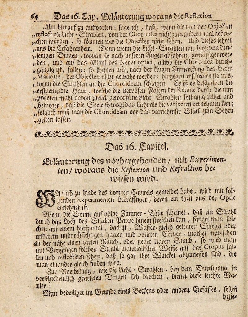 &4_JDße 16. Cap, jgrlautenmg tu ötäu$J>ie Reflexion »»Um herauf ju antworten: fage ich, baff wenn feie eon ben Obje^en „refleflirte ficht - ©tragen, oon bet Choroidea nicht pttanbern malgebre* „djen mürben , fo fomtten mir bie Obje&en nicht fefecn. Unb biefeb lehret „und bie Erfahrenheit. Senn menn bie Eicht - Strahlen nur felof t>on ben^ „fettigen Gingen , wooon fte nach unferen Siugen abfahren, gentafftget wer* „ben, unb auf bab Mittel beb Nervi optici, allmo bie Choro;dca buraV ».gängig ift, fallen: fo lohnen mir, nach ber flügen Slnmerdtmg beb-£>cnn „Mariotte, fect Objeften nicht gewahr merben; hingegen erfd>einen fte unb, „wenn bie Strahlen an bie Choroideam fcldagen. Cb ijl eb befhalben bie „erftgemelbte flaut, welche bie neroofen §afcrn ber Retin* burch bie jtnn „jwepten mahl baoon jurücl gemorffene Cid>t ©mahlen fothantg reihet unb „beweget, baf? bie Seele fo wohl bab ficht alb bie Obje8en öernet>men f an; »»folglich muff man bie Choroideam t>or bab üornchmjte StM jum Sehen „gelten taffen. £)a$ 16. gapitel. j&l&utmmg t>e@ x>0t^et0el)ent>en / mit Experimen¬ ten/ it>0i*4U6 tue Reflexion unfc> Refraktion he* wtefen ifü‘<X ®5f* ich ju Enbe beb Port ’cn Capitelb gemelfeet habe , mirb mit fol* % genben Experimenten b erraff tiget , beten ein tpcil aub ber Optic -- y entlehnet ift. .r . A K c fSBenn bie Sonne auf obige Jimmer - »t'hut fchetnet, bap cm Strahl burch bab focl) beb Stücfen ^appe hinein ftreichen fan , fanget man foi* eben auf einem Ijoripttal, bab ift, SlBafler* gleich gelegten Spiegel ober onberem unfe«rd>ficf>tigen hatte« unb polirten Corper, maamt tnjmtjehen in ber nahe einen jaueten Stauch, ober fiebet Haren Staub, fo wirb turnt mit Vergnügen folgen Strahl materialifcher SDcifc auf iah Corpus fal# len unb fefle&iren fefeert / baff fo gar ihre <2ßmciel abjumeffen fmb , bte man einanber gleich futben mtrb. . *nr. Sur gBorfleSuug, mie bte ficht * Strahlen , bet) bem ©urchaang tn »erf|iebentltch gearteten Singen fiel) brechen , bienet btefe leichte t R! ®an beoeftiget im ©tunbe eines $ecfens ober anbem ©efajfeb / fdbfl