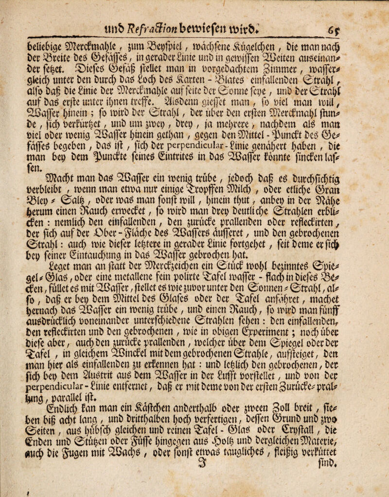 tmS> RefraBion betvtefen tuirb*_6p beliebige Sftercfmahle, jutn SSepfpiel, wdchfcne Äügelchen, bie man nach ber ^Breite bes ©efdfcS, in geraber Hinte unb in gcwiffen SBciten auseinam* ber fe|et. ©tefeS ©efdß feilet man in Porgebachtem 3immer, waffer* gleich unter ben burch bas Hoch bes harten - Plates einfaüenben Strahl t alfo baß bie Önie ber ®ercf mahle auf feite Der Sonne fcpe, unb ber ©trabt auf bas erjte unter ihnen treffe.^ SlsSbenn gießet man, fo Diel man mul, Sßafjer hinein ; fo wirb ber Strahl, ber über ben erften SÄercfmapl (htm« be, [ich oerfür|et, unb um pep, brep, \a mehrere, na#em als matt »tel ober wenig Söajfer hinein gethan , gegen ben Mittel - ^uncft bes ©e* fdjfes begeben, bas ift, ftch ber perpendicuhr-Hinte genähert haben , bie man bei) bem *}>uncfte feines ©ntrites in bas <2ßajfer tonnte ftncfen lafc fen. Stacht man bas SSßajfcr ein wenig trübe, fcboch baß es burchftchtig »erbleibt , wenn man etwa nur einige Stopfen fOJilch , ober etliche ©ran Iglet) / ©alb, ober was man fonft will, hinein tl>ut, anbei) in ber SRdhe herum einen Övauch ermectet, fo wirb man brep beutltcfje (Strahlen erhln* cfen ; nemlich ben einfaüenben , ben jurücfe praüenben ober reflecfirten, ber ftch auf ber Ober - fvldcbe bes Gaffers dujferet, unb ben gebrochenen Strahl = auch wie biefer lebtcre in geraber Hinie fortgehet, feit beme er ftch bep feiner ©ntauchung in bas Raffer gebrochen hat. Heget man an fiatt ber SOteretjeiehen ein ©tuet wohl bepnteS Spie* geU ©las / ober eine metallene fein polirfe c£afel waffer - flach in biefes Q5e* <f en, füUet es mit ^Baffer, jlellcf es wie jtmor unter ben Sonnen * Strahl, al* fo, baf er bep bem Mittel bes ©lafes ober ber f$afcl entfahret, machet hernach bas <2Baffer ein wenig trübe, unb einen Ücauch, fo wirb man funff auSbrüctlich oonetnanber unterfchtebene ©trahlen feben: ben einfaüenben, ben reflecfirten unb ben gebrochenen, wie in obigen ©.•periment; noch über biefe aber, auch ben jurücfe prallenben, welcher über bem Spiegel oberber ^afel , tn gleichem 2Binctel mit bem gebrochenen Strahle, aufjteiget, ben man hier als einfaüenben ju erfennen hat: unb leplich ben gebrochenen, ber ftch bep bem Slusttit aus bem SBaffer in ber Httfft porfteüet, unb oott ber perpendicular - Hinie entfernet, baß er mit beme oon ber erften gurüefe* pral# femg, parallel ift. ßmblich tan man ein fiaflchen anberthalb ober peen 3oll breit, fte* ben biß acht lang, unb brittßalbcn hoch verfertigen, beffen ©runb unb po Seiten, aus bübfeh gleichen unb reinen ^afel - ©las ober Crpftal!, bie €nben unb Stüpen ober güjfe hingegen aus dpolf? unb bcrgleichen Materie, «uch bie Sugeu mit SBacßs, ober fonft etwas taugliches, fleißig oetfüttet 3 jtnb.