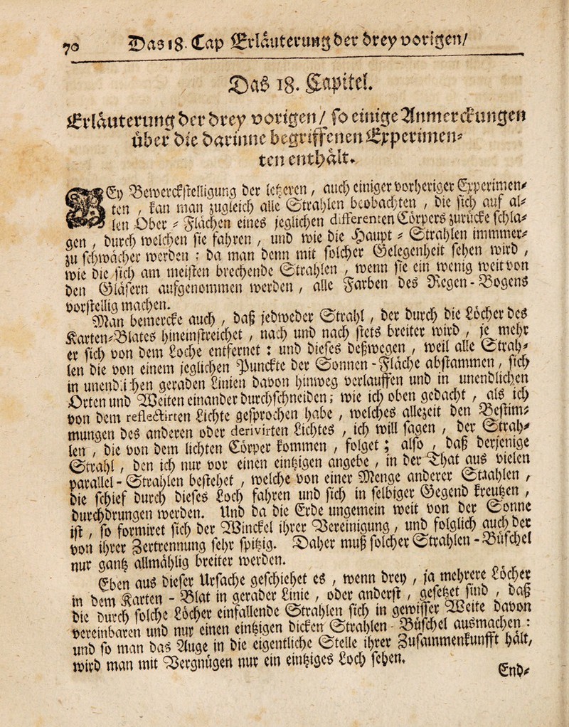 7® 2>as tS Cap fBrlauteurngber breyt>orfßen/ £)a£ ig. gapitel jgriautenwg ba* bi*ey vorigen/ fo einige Znm et cfunfle» über bie barinne begriffenen l£jepetimen* ten enthalt* >©» 35ewef#eliigung ber teueren, aud) einiger ootbetiget fxpedmen^ k ten , fan man jugleich alle Strahlen beobadjten , bte )td) auf al# kn ,-Obet' flächen eineö jeglichen difterenten Corpore jutuefe fcfna* acn , buvct> melden fte fahren , unD wie bie $aupt * Strahlen miminer# tu fchwddkr werben ; ba man benn mit folget Gelegenheit fehen wirb , tx>ie bie fiel) am meiften brechenbe Strahlen / Wenn )te ein wenig mettPon ben ©läfern aufgenommen werben, alle färben be» üeegen - •oogen» ÜOr,Ämbeinercfe auch , ba§ jebweber Strahl, bet burch bie Scher beti Äörten#93laee* bineinjiteichet, nach unb nach jkt* breiter wirb , K mehr er fleh non bem Sehe entfernet: unb biefeö befwegen , weil alle Strafe len bie oou einem jeglichen ’puuefte ber Sonnen-flache abflammen , ftch in unenblrhen geraben Cinieti baoon hinweg oerlauflfen unb tn unenbltden Orten unb Breiten einanber burchfchncibcn; wie ich oben gebaut, aa tcl> ton bem refleftkrten Sichte gefptochen habe, welches allcjeit ben feefnm? mungen bes anberen ober derivirten Siebtes , ich will fagen , ber1Sttah' lew, bie pon bem lichten Sörper fomrnen , folget; alfo , baf ber.icntge Strahl / ben ich nur por einen einzigen angebe, in ber ^hat au^ o eien »arallel - Strahlen beliebet , welche oon einer SDlenge anbetet Strahlen , bie fchief burch btefeö Sch fahren unb ftch •« felhtget ©egenb ftgen, burdbrungen werben. Unb ba bie Crbe ungemein wett Pon ber Conne ift , fo formtret ftch ber BSincfel ihrer Bereinigung, unb folglich aud) bet ton ihrer getttennung fehr fpihig. ©aber muf folcher Strahlen - Sulchet nur ganh allmdhlig breitet werben. , , 0., gben aus biefer Urfache gefchtehet cS , wenn brep , ja.mehrere lochet in bem garten - 33lat in geraber Stute, ober anbetfi, ,gefe|et fmb , ba§ bk 5Siche Scher einfaUenbe Strahlen ftch in gewtffet 'Brette bapon unb fo man bas 2luge in btc eigentliche Stelle ihrer gufammenfuntft halt, wirb man tntt Bergnügen nur ein einiges loch fehen,
