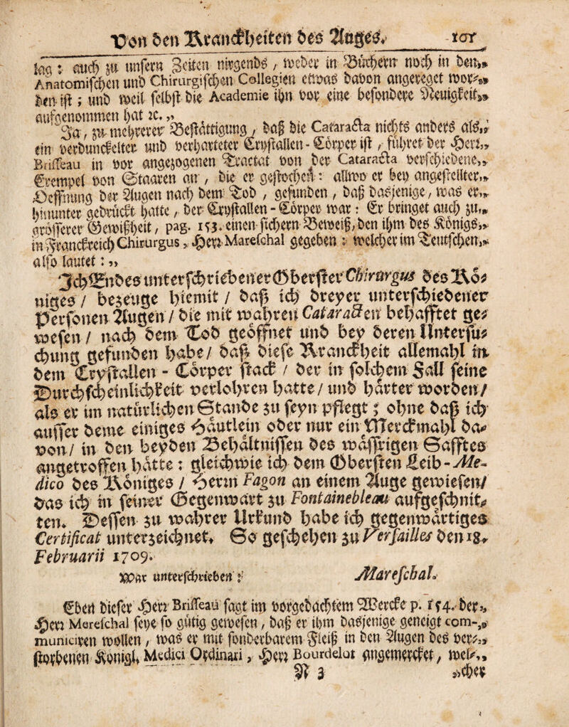 Xm öen Beancfbeiten bes ÄftgesV - rar K :■ and) m nnfem Seiten nirgend r webet in- ^«tftew «»# in brn* Änatomifroeit unb Chirurgien C&llegien etwas batwn angeteget wot** len ift; unb »eit fclbjt bie Academie ii>n rot eine befenbete SfoutgMt»* fltt^cS^tn^e” ctoerer’iSejiätttgnng, baf bie Catäraffa nichts anbets (\iß„ ein perbttncfeltet unb »erl)öttetet Stpfkllen - Sotpet ift bet £erJ„ Bni&au in ßor angejogenen ^taetat eon bet- Cataracta »erfefnebene.» €'<‘em*'ei non Staaten an , bie et gejtodjcn-; «Hwo et bet) angefrciltct,* öeffmtng bet Slugen nadf> bem c£ob , gefunben, ba{? ba^enige, was et.» hinunter gebtudt f>attc, bet Srpfiallen - £6tper war: St bringet and) 51t,» trofferer ©ewtffyeit, pag. 143. einen ftcfjetn iöeweifi, ben «)tn bes ÄonigSi* in^töncfeeic^Chirurgus^^enMarefchal gegeben : weichet tm^eutfeften,* alfo lautet:» 3cb^nb'e5imtetf^tieIoenei*ö3beff!ei'C‘o.Varig«3 besIXo? niete* / Tegetige l)iemit / baß idj breyer untevfehiebener Petffonen 2fugen/ bie mit wahren CataraSm begafftet ge? xot&n-f nach bem €ob geöffnet unb bey bereit Unterfu? d)ung gefunden l>abe/ baß biefe Brandt)eit allemahl in- betn Cryftoüeu - Corper ffaef / bet- in fokhem Süll feine 2)uvd)fd)dnHc^ctt tterlohren batte/ unb harterworben/ als er tm natürlichen Gtanbe $u feyn pflegt j ol>ne baß ich’ außer heute einiges ^autlenr ober nur etir tTTerdmahl ba* von! in ben beyben Behaltntffen bes wäßrigen ©afftes angetroffen hatte; gleichwie ich bem (Db erfreu ßetb-Mt- dico bes Königes / 6erm Fagott an einem #uge gewiefen/ ^as ich in feiner (Gegenwart ju Fontainebleau aufgeffebmt* Xcru Steffen $u wahrer ilrtümb habe ich gegenwärtiges Cerbißcat unterjekbneU ©0 gesehen 5» J^erjailles ben ig» Febmarii 1709.- Wftr untwßnkbcft : JPIdrtJcbah Sbert biefet Briffeau fagt im »orgctaclüem SH/etcfe p. tf4-bet>, «freti Merdcha) fege fo gütig gewefen, bajj er ihm baSjenige geneigt com-,,, mumaten wollen, was et mit fonbetbarem $leif in ben Singen bes rer*.» ftodenen Äonigi» Media Otdinati, $e« Bourdeiut flngemwdet, meK,  . §? 3 <