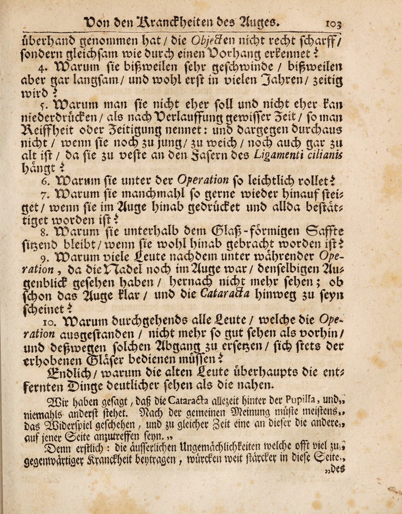 “Don ben X\rancFheiten bes 2luges. _ _ _ _103 uberhanb genommen hat / bie Obje&tn nicht red)tfd)afff/ fonbern gletchfam wie burch einen Vorhang ernennet i 4. VDarum fte bisweilen fehr gefchwittbe / bisweilen aber gar langfam/ unb wohl erft in fielen 3ahren/ $eitig wirb l VDarum man fte nicht eher fou unb nicht eher Jan nieberbrucfen/ als nach'Perlauffung gewiffer Seit / fo man ^.eiffbeit ober Settigung nennet: unb bargegen burchaus nicht / wenn fte noch $u jung/ ju weich / noch auch gar $u alt ift / ba fte $u vejle an ben Saferit bes Ugamenti cilianis bangt i 6. Tüarttm fte unter ber Operation fo leichtlich rollet* 7. TDantm fte mancbmabl fo gerne wieber hinauf flet* get/ wenn fte im 2luge binab gebrucfet unb allba beftdt# tiget worben ift i 8. TÜarttm fte unterhalb bem ©lab-förmigen ©affte fitjenb bleibt/wenn fte wohl hinab gebracht worben ift* 9. TDarum viele £eute nacbbem unter wdbrenber Ope¬ ration , ba bteXXabel noch ttn2luge war / benfelbtgen 2itt* geitbltcf gefebeit haben / hernach nicht mehr feljen; ob jchon bas 2luge War / unb bie Cataraaa hinweg $tt feyu fchetnet * „ „ T ^ 10. Warum burchgehettbs alle Heute / welche bte Ope¬ ration ausgejlattben / nicht mehr fo gut feben als vorhin/ unb befjwegett folgen Abgang 51t erfet$en / ftd? ftets ber erhobenen ©Ufer beMenen muffen * *&ibltcb / warum bte alten Heute uberhaupts bte ent* fernten SDtnge beutlicher fehen als bie nahen. <2Bit haben gefast, baß bieCatarafta aUejeit hinter bet Pupilia, unb», tnemablö anberff flehet» 9ladj) ber gemeinen Meinung müftc metjtcne,, baö 'dCtbevjpiel gefefjeljen, unb jtt gleicher Beit eine an biefer bie anbete»» auf jener ©eite anjttfreffen feptt. „ ©enn erflltdh: bie äujferücfen Ungemadjitcljfeiten tveldpe oft rnel ju„ gegenwärtige? Ävancfbett bei/ttagcn, würden weit flätdev in btefe ©eite,.