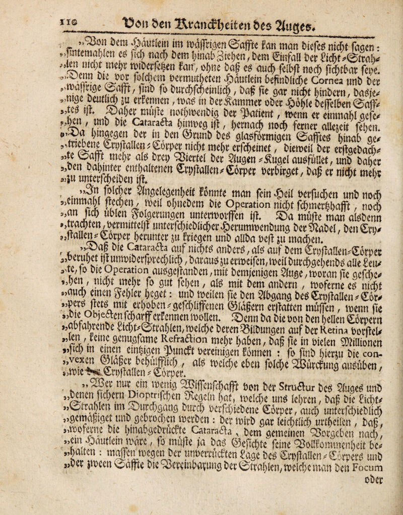 -IIS den *EirancU?eitett des 2iuges< so f 3 9* 9’ „'San Dem $dutlein im wöjfrigen 0affte Jan man Diele es niefit faqen * JTutemafilen es ficfi naefi Dem fiinab Sieben, Dem ©«fall ber Sicfifietral* fan\^Re iaf« *«& m «ecfi ftefitbar fein. ’flß”!}ltr°l ^Met” &><«fietett Häuflein befmblicfie Cornea unb De» niaf hfufßrffP ’f ö ö ^c^emM, ba# £K»t nitfit fiinbern, baSje- ntge bcutlt^ ni ernennen, ma« m ber Kammer ober #bfile beffclben ©aflv ’S^ÄrTW^I btv ^atietrt' «*»« « einmalgefe- HSP' *“w &« Catarafta fiurmeg ifi, fiernaefi noefi feiner aUeseit fefien. ß’SfhJ W,?er mben©runbbes glasförmigen ©afftes fiinab ge* ’ fl e? * ^wiwroefit mc^ «ÄMnet, biewetl bei erftgebaefi- ’itfsiP- ü*e^ aß,toty Erntet bei Slugtn *£ugel ausfüilet, unb bafier ä«Ä»toen^^aßm'^rP*r berbirget,bapernid^t mefir ' »,”??, Wc wtStyMW Eonm man fein £etl oerfuefien unb noefi «emmabf wefietj, weil ofinebem bie Operation ntefit fcfimerlfiafft, noefi „an ftcfi üblen Folgerungen unterworfen ift. ©a müpe man alsbenn »,tracfiten,bermttte(jt unterfdf>ieblicfier#erumwenbung ber&abel, ben£ro- ,,ftailen.'gorper fierunter ju fliegen unb allba »eft ju maefien. r, bie Catarafta auf niefits anbers,als auf bemCrpfraHewgörpes j.berufiet tflunwtberjprecfiltcfi, Daraus ju erweifen, weil burdfigefienbs alle Seit/ *f'f° bte Operation ausgeftanben, mit bemjenigen Sluge, woran fie aefefie« 9,l)cn, mfytmljt fb gut feiert, afö mit bemanbern , mofernee£ niebt »auefi einen Fefiler fieget: unb weilen fie ben Abgang besSrnftailen/Cor/ ‘’^eoo (eetö mit erfioben / gefefiliffenen ©läfern erfiatten muffen, wenn fie ,bte Objeften fefiarfferfennen wollen, ©enn ba bie Don ben fiellen görpetn abfagrenbe Stcfit/@trafilen,welcfie beren Gilbungen auf bei Retina borfteU ”«U/.'!et5LSCnu^ame Rfra£!0n m«fie fiuben, baf fte in Dielen Mionen „ftcfi tn einen emltgenj» bereinigen fönnen : fo ftnb fiiertu bie con- SIÄSS: ****** nur ein wenig %}iffeufcfiafft Don bei Struflur bcs 5luges unb »SCR(tc^n Df°P^!fcfien SKegelnfiat, welcfie uns lefiren, baf bieSicfif/ „©aafilcn tm ©urefigang burefi oerfefiiebene Corper, auefi unterfcfiieblicfi „gemaftget unb gebroden werben: bei wirb gar leicfitlicfi urtfieilen, baf , „woferne bie fiinabgebruo.te Cataradfa, bem gemeinen Q3orgeben naefi, „ein .^autlein wäre, fo muffe ;a bas ©efiefite feine ^oöfommenfieit fie- „fiaiien : moifcn wegen ber utwemicften Sage beS Crpflallen Körpers unb s>ber jween 'oaffte bie ^erembavung ber ©trafilen, welcfie man ben Focum 55