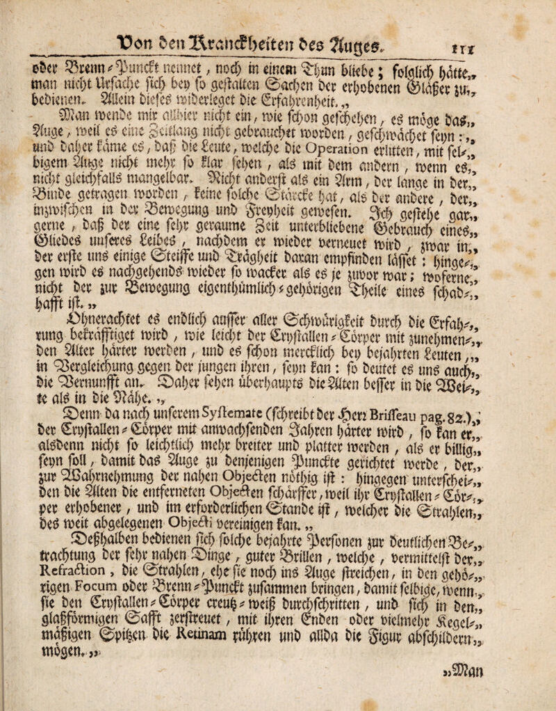 _10on den 3feaiicPbetten freg ?luete& txt 33mm^tmcft n«inet, notf) in einem €§äni{k&eT folglich baue,, inan nicht tttfacbe )td> bei? fo geftotten ©adjen Der erhobenen ©läfier tu, bebienen,. Allein biefeö »iöetlegct Die 6ifcii)ren!jeit, „ h y ®an wenbe mir alibiet nicht ein, wie f<bo» gegeben, ed mke bad„ Sluae, weit cd eine gettfang mein gebrannt worben, gefefewdefiet fenn •, unb ba!*er fäme cd, bafj bse beute, welche bie Operation erlitten, mit fei* * bigem Singe nkfn mehr fo fior (eben , ald mit bem anbetn , wenn ed’,’ nicht gleidbfölld mangeibar. SJicbt anbevjf ald ein Sinn, ber (ange in ber ’ «iube getragen worben , feine foidx ©tärefe bat, ald ber anbere, ber” tnjwiftbcn in ber Bewegung unb grepheit gewefen, 9* geftebe gar’’, gerne, baß ber eine febt geraume Seit unterbliebene ©ebraueb eined ©Itebed tmfered beibed , naebbem er wieber »erneuet wirb twar in” ber er|fe und einige ©teiffe unb Trägheit basan empßnben (äffet: hinge/’ gen wirb ed naebgehenbd wieber fo waefer ald cd je jtwor war; Woferne” nicht ber sur Bewegung eigentümlich gehörigen 3rf>eile eined feftab/’, bafft iff.,» öbneraebtet ed endlich außer aller ©dbwürigfeit bureb bie rung befraffttget wirb , wie teiebt ber Cttjff allen * Sorper mit junebmen^V ben Silter harter werben, unb ed febon mereflieb bep bejahrten beuten,,, in Vergleichung gegen ber jungen ihren, fepn fan: fo beutet ed und auch, bie Vernunft an. ©aber (eben überbauptd bie Säten befer in bie %8eh te ald in bie Stäbe. „ ’ S5enn ba nach unferemSyücmate (fchrcibt ber $en Brifleau pag.82.): ber CtpjfaUen«€örpet mit anwaclffenbcn fahren härter wirb, fo fan er aldbenn nicht fo leichtiich mehr breiter unb platter werben , a!d er billig,’, fepn foU, bamitbad Sluge ju beteiligen ^ttnefte gerichtet' werbe , ber,, jur 2ßahrnehmung ber nahen Obje&en nbthig iff: hingegen untcrfcbeW,, ben bie Säten bie entferneten Obigen fchärffer, weil ihr Srplfallen/€6r^.r per erhobener, unb im erforberlichen ©taube iff, welcher bie ©trablem, bed weit abgelegenen Obje&i pereinigen fan. „ ®efhalben bebienen M foldhe bejahrte ^erfonen jur beutlicßen Ve^„ traebtung ber fefjtnaben V>inge, guter drillen , welche, permiitelff ber,, Reffacbon, bie ©Wahlen, ehe fie noch ind Sluge ffreichen, in ben geho^,,. »gen Facum ober lötenn * ptmcfi jnfammen bringen, bamit felbigc, wenn,,, fte ben Crpffallen * Sorper creuh^weiß burchfchritten, unb ffdE> in ben,, glaffbrmigen ©afft jerjfteuet, mit ihren €nben ober oielmeljr Äegeb,, mäßigen ©pi|en bie Reunam ruhten «nb aliba bie gigut abfcbtlbetn,, mögen.,» »2)?an