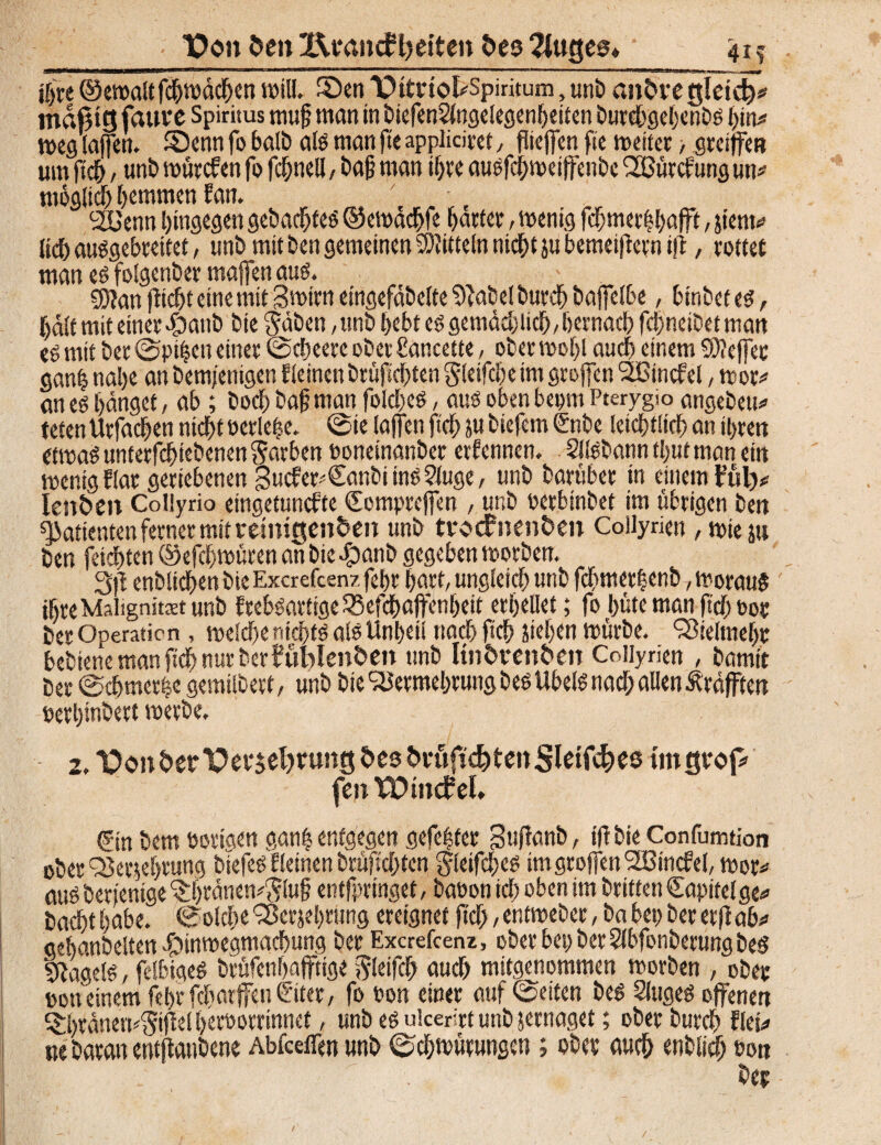 TPon ben Äeancfljetten bes 2lttges* 41 ? ihre ©ewaltf#wd#en will. ©en THtnofcSpiritum, unb anbregletdj* mäßig faure Spiritus muß man in biefenSlngelegenßeiten burebgehenbs l)in* weg taffen. ©enn fo halb als man ft« appliciret, flicffen fte wettet > greiffe« um fiel), unb würefen fo fd;nell, baß man ihre ausf#wei|fenbe VSürcfung un* möglid) hemmen fan. 2üenn hingegen gebautes ©ewä#fe harter, wenig fcljmetfebafft, jtem* (i# ausgebreitet, unb mit ben gemeinen Mitteln ni#t ju bemeißern iß, rottet man es folgenbet maßen aus. g)}an (liebt eine mit 3 wir« eingefabclte 9?afcel butef) bajfelbe, btnbetes, jjdlf mit einer $aub bie gäben, unb bebt es gemädjii#, hernach fchneibet man «S mit bet ©pifeen einet ©#eere ober ßancette, ober weiß au# einem S)?ejfet gan| nal)e an bem/enigen f leinen btüftelten gletfche im großen Sßincfel, wor* an es hänget, ab; bod) baß man foldjes, aus oben bept Pterygio angebeu* tetenVtrfa#en nicht oerlefee. ©ie laßen ft# subiefem Gube leichtlicß an ihren etwas unterbliebenen garben ooneinanbet erf ennen. SllSbann tfeut man ein wenig flat geriebenen gucfet^Canbi ins 5luge, unb barübet tn einem fül)* Ienbett Collyrio eingetunefte Comprcjfen , unb oetbinbet im übrigen ben Patienten ferner mit remigenbeit unb tvocFnenben Coilyrien , wie ju ben feiebten ©efdfewüren an bie ^3anb gegeben worben. 3)1 enblt#en bie Excrefcenz feßr ßart, ungleich unb febmetfeenb, woraus ißre Malignität unb frebsartige Q3ef#aftenheit erhellet; fo hüte man ß# oor bet Operation, meid)enici)ts als Unheil nach ft# stehen würbe. Vielmehr bebiene man ft# nur berfüblenben unb ltnbrenben Coilyrien , bamit bet ©chmcrfee gemilbert, unb bie Vermehrung bes Übels na# allen Äräfften oerhinbert werbe. 2. Vonber Verehrung bes brüfi<$tenSteift&« tmgvojv fett Windel Gin bem oortaen gan| entgegen gefefeter gußanb, tßbie Confumtion ober Verehrung biefeS fleinen brüfsd;tcn gletf#es imgroffenVSincfel, wor* aus berj'entge ‘Sßränemgluß entfpringet, baoon ich oben im brttten Capitelge* ba#tßabe. ©olcbeVerehrungereignetß#,entwebet,babepberetßab* gehanbelten .£>inmegma#ung ber Excrefcenz, ober bet) berSlbfonberungbed Gagels, felbigeS btüfenhajftige gleif# auch mitgenommen worben , ober oon einem fehrfdmrffenGiter, fo oon einer auf ©eiten bes Sluges offenen Qrhtänetvgißel heroorrinnet, unb es uicerirt unb jernaget; ober burch flet* ne baran entßaubene Abfceffen unb ©eßwürungen ; ober au# enblt# oon