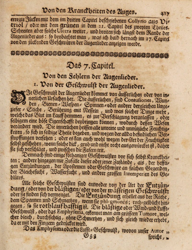 t* ■_Vo» fren Ifoandfyeiten öes kluges» erregte Suchen mit Dem im Dritten CapifcrkfdrkbenerrCoilyrio ausVi tnol / oDer mit Dem grünen in Dem u. Capifel Des jmetjten tym. ©erretten aber fol#eUkm weiter, unb breifenfieb längft Dem 9vanbe Der Slugeniieber aus: beobachtet man , was sei) halb bernadb im 17. CabiteJ »on Den juebenben ©efebwuren Der itagenlieber änjeigen werbe. 7.^a|>tteL Von t»en Seglern her 2tugenlie$>ee» 1. Von i>er (Befc^voulfb 5*er 2iugenlteöer» ;3e ©cfcbwullf Der SiugenlieDerlommet »on äufferiieben ober bonm 1 nerlicben Urfacben her. Sie äufferiieben, finD Contufiones, Sßun^ Ä,^‘^en.^eß)in;f ©Pinnen^oDer anDrer DergleichenUnge* mit ^eln ' nnD was fold&er Singe mehr , S^ai?S' r‘ff£auff^STn/ cö iurOSerfcbtagung beraniafTcn , ober felbtgemeine bofe&genfcbatftbepbrrngenlonnen, wobureb Deifen 2öefen »eranDert tmrD. Sie inneviieben beijfenalle unreine unb unnb|iicbe $eud)tjg* retten ,fo ftu) m felbtge ^J)cile begeben, unb ivegen bet allba befinblicfrcn Q3cr^ un^rni^cr^^en \^1X t* fan mblmQin t>er 51 vt bet* ieu^tigEeif r5rJ?i* rlr '^^nfoliribeDtef, grob tmD «iebt recht auggewürcfetifl, Daher jte ftcb berfdhlagt, unD jmtfeben Die gafern trit. Setnnacb finD einige fgtbaniger @efcbmuli!en bor ftcb felbftÄrancfbrh ten; anbete hingegen nur Zufälle Diefer ober jener SujbänDe, alt!, Der h#i* gen SntjunDungen/Der äpofbemen ober ©efebwüre an folcben ©egenben, b[!''t^ e C^C UC')t 1 > nnD anDrer gtojfen intemperien Deö ©e# Sille folcbe ©efdhmuiflen ftnb entweber bon Der 2(ct Der S?nttün* Öuntt/oDerbonDer blafrtgeiuoto bon Der wafingen (Befcfcmiim ober fie ftnben ftcb vermenget. Sie «nttfntaing erteilet auö Der Ovetl e, Dem ©pannen unb ©cbmerlen, wenn fte Phk gmonig; rotlpgelblicbt m W,'J»Jte™Sie biafttgebDerÄunDWffk ®«f« 'oöe£^ Emphyfema, ernennet man am grbjfern Tumore, wel* - **» *»* «*<* <**< - Sats Emphyfema ober DieSufFt * @efdhwul|f, wobon unfer Autor ,®3S fpricbty 35 3»