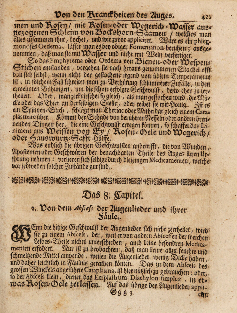 _ Von Den jRrancF petten? Des 42 v tuen unD Uofen / mit ÄofemoDer Wegertcfe^TDÄräus# ge5ogenen@d)letmi?onBocca^ofiv6aaitien / meldjes man rÄespffammefttbuf, fochef, unbmiejuüor »ppliciret. SlGöre es ein phieg. monofcg Oedema, laffet man eg bep obiger Fomentation beruhen; auSge* nommen , ba§ man fse mit Gaffer unb nicht mit 2ßein »erfertiget. @0bas Fmphyfema ober Oedema »on 23tenen~oDev wefpen*' St?d>en entjlanben , »ergeben fte nach heraus genommenen ©tachel oft; iwn fleh felbft, menn nicht Der gerochene irgenb »on üblem Temperamente ifr; in fokhem^allfchreitet man ja Verhütung fchlimmerer Sufdüe, usben ermehnten Bähungen, um bie f#on erfolgte ©efchmulfl, bejlo eher m jer<* theiien. £>ber, man jerfnitfehetfo gleich / nie man gellochen mirb, bie Wlü» cfe ober bas Thier an berfelbigen. @t<Ue:, ober reibet jie mitJponig.. 3)1 es ein ©pinnem©tich , fchtdgt man Tperiac ober SKithribat gleich einem Cata- plasmate über, &6mmt ber ©chabe »on betührtenSleffcln ober andren bren* nenben Singen her, bie eine ©efcbmuljl erregen f onnen, fo jehaffet bas Li- -nimentatig tDeifTentao» Z?/ Äofen*©dewnDXDettertcb/ oDer 6aust»urt$*Safft #ülffe.. 2Bas enblich bie übrigen ©efchmuljlen anbetrifft, bie »on SZBünben r 2lpojlemenober®efcht»üren ber benachbarten Tf>eile bes 2(uges ihren Ur* fprung nehmen: »erlieren ftcf> felbtge Durch bteienigenMedicamenten, t»e(che-‘ »or iebmeben folcher Sujtdnbe gut ftnb., J SM 8. gapttel. *. Von Dem Abfcefs DerTlugenlieDer unD iDrer Säule*. ,Snn bie hi|ige ©efchtoulff ber Siugenlieber fleh nicht jertheiler, mirb ' ■ fteju einem Abfcefs, »er, meil er »on anbren Abfeeffen ber meicbcs? £efbes*Theile nichts untetfehieben , auch feine befonbren Medica menten erfobert. 9lur ift ju beobachten, ba§ man feine afiju feuchte unb fchme(|enbe Mittel anmenbe , meilen bie 2fugenlieber. menig Sicfe haben unbbaher leichflich in Fäulnis gerathen fönten.. Sag ju bem Abfcefs he«. öroffenJBincfefe angeführte Cataphsma, i|t hier nü|iich ju gebrauchen; ober!. jo ber Abfcefs Eiern, bienet bas Emplaffrum Diachyion fimplex in eta was &ofen*®ele $erlaflfen, §luf bas übrige ber Sfugenlieber appJi- @9 3 3 . ci»tr