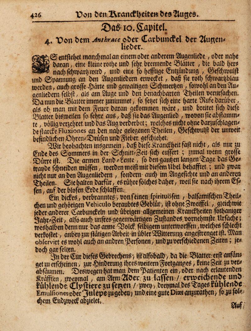 iÖa# io. gapitd. 4. Do» bem Anthrace ober £arbuncf?el bet Butten# lieber. @ entfielt manchmal an einemober, anbevem Siugcntictse, ober naf>e batan, eine ffeine rothe unbfebr. btennenbe ^Blätter , bie halb her* naebfebmarhmirb, unb eine fo heftige €ntjünbung , ©efebmutp unb Spannung an kn Slugenliebern errechnt,, baf? jte votl> febmartbtau roerben, aa##fe#e $ätte unb gewaltigen e>cbmer|en, fovoot>l an kn 2lu# genliebern feXbjt, als am, Singe unb kn benachbarten feilen »eturfadben. S?a nun bie blattet immer junimmet, fo fe|et fiel) eine barte Duife Darüber, als ob man mit km Seuer batan gekommen träteunb breitet fiel) biefe Sßlattet. bisweilen fofctjre au«, baf ftebasStugenlieb , t»o»on ftc abpmnm* te, oolligoerjebretunbbadStug»erberbet; welchesnick ohne batjufcblagen# be jiarefe Fluxiones an kn,nabe gelegenen Aktien, ©efcbwuipbet unweit befinblicben ,Dbten#£)tüfcn unb Sieber, gelebt eben . . ■ f ' °2ß\tbeobachten inögemein , baf biefeÄrancftjeit fafl nicht , als nur m enbebeS ©ommerSän ber ©dbnittfgeit-ftcb euffert; jurnal trenn Stoffe ©ütre ip. ©ie. armen £anb # beute, fo kn ganzen langen 'Cage bas @e* trapbe febneiben muffen, merkn metpmit biefem Übel bebafftet; unb $wat niebt nur an ben Slugenliebern , fonbern aueb im.Slngepcbte unban ankren ^kilen-. @ie halten barftir, es rit!)re folcbes bubet, weil ftenad) ihrem <Sf# fen, auf kt blofen StDefcblaffeti;. • _ , • @n bicfeS,, »erkanntes > »onfeinen... fpirituöfe« balfamifcben-tkib» eben unb gehörigen Vebiculo beraubtes ©eblüt', ip obneg weiffei ,. gleichwie ieber anberer. Catbunefeln unb übrigen allgemeinen Ärantfljeiten fotljaniger 3ahr#Sett >■alfo auch, unffes gegenwärtigen Süpanks »otnebmpeUrfacbe; meshalben knn nur bas arme QJoIcf. felbtgem unterworfen, welches fdhlechf »etfojietv anbe» jur pättgen Arbeit ■ in übler 92Bittetu»§ angePtenget ip. .fwan obfervirt es wohl auch ananbrenSjJerfonen, unbjurerfebieknen Seiten; je# bodh 0J^^kbiefes ©ebredens-, ip'alfobalb, ba bie« SBlatteretpanfänü get üu ericheinen, jur ^inkrung ihres meitern Sortganges > feine Bett : ju »er# «bfäumen, deswegen hat man km Patienten ein , ober nach erlautenben Äräfften, jweomal, am SlrmSföerc 5« Cdflrm/|crwcte|cno« uno Jüffenöe Cly ftiereju fetten / jt»e», brenmalks $ages tublenpe Emuifionesober 3»lepe jugekB j unbeineguteDi^t anjurathen > fo4u lote «bem.iSnbimeefftbäielet». '
