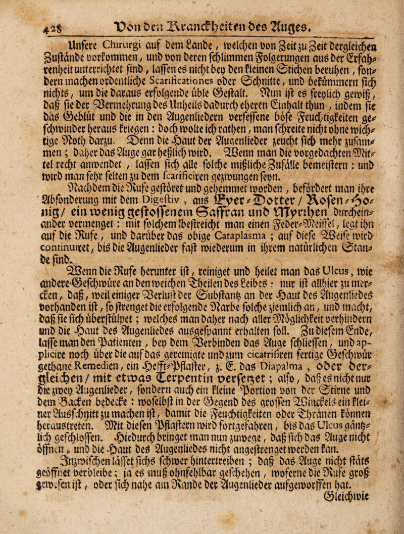 42*_ Don den l\vancFl?ettett des 2luf$es. Unfere Chirurgi auf Dem £anbe, welchen t>on Seit ju geit bergletd&ea gußänbe oorEommen, mit» oon Deren fchlimmen Folgerungen aus Der €rfah# rtnheit unterrichtet finb, laßen es nicht bei» Den Eieinen Stichen beruhen, fort# Dem machen orbentliche Scarificationes ober Schnitte, unb beEümmem ß'ch nichts , um Die Daraus erfolgenbe üble ©eßalf. ?ßun iß es freplich gewiß, Daß fte Der Vermehrung Des Unheils DaDurch eueren (Sinhait thun , inbem fte Das ©eblüt unb Die in Den Slugenliebern berfeffene böfe FeuchttgEeiten ge# fchwinber heraus Eriegen: Doch »ölte ich rathen, man fchrette nicht ohne »ich# tige Siotl) Darju. ©enn Die #aut Der SlugcnlieDer jeucht jtch mehr jufam# men; Daher Das 2luge gar heßlich »irD. ‘SÖenn man Die PorgebachtenSWit# fei recht anmenbet, laßen fleh alle fotche miglid^e gufälle bemeißem: unb »irD man fe hr feiten ju Dem fearificiren geswungen fepn. Stach Dem Die Stufe geßöret unb gehemmet »orDen, beforberf man ihre Slbfonberung mit Dem Digcftiv , aus £Pyer#iDotter / 2\ofen#<^o# mg/ etuweniggesoffenem ©affran und VTjynl)en Durchein# miDer oermenget: mit folgern jbeßretcht man einen Feber#SOtoftel, legt ihn auf Die Stufe, unb DarüberDas obige Catapiasma; auf Diefc 2ßeife retrD continmret/ bis Die 2lugen!ieber faß »ieberum in ihrem natürlichen ©tan# De find. Y VJenn Die Stufe herunter iß, reiniget unb heilet man Das Ulcus, »fe anDere-©efch»üre an Den »eichen ^heilen Des 8eibesnur iß allhter ju mer# (Een,, Daß, »eileiniger VerlußDer ©ubßan| an Der ^£>auf Des 51ugen!ieDeS »orhanben iß, fo ßrenget Die erfolgcnDe Starbe folche jiemlich an, unD macht, Daß ße ftch überßülpet; welches man Daher nach aller 93togikhEeit perhinbern unb Die $aut Des 3tugenliebeS auSgefpannt erhalten foil. gu Diefem Ofnbe, laffeman ben Patienten, bep Dem Verbinben Das Stuge fchließen, unbap- plicire noch über Die auf Das gereinigte unDjum cicatrifiren fertige ©efchwüe gethane Remsdien, ein .fbefft^ßaßer, $. Das Diapaima, oder der# gleichen/mit etwas Cerpenttn oerfetset; alfo, Daf es nicht nur Dtejwep^ugenlieDer, fonbern auch ein Eieine Portion oon Der ©time unb Dem Sacfen bebeefe : »ofelbßin Der ©egenb Des großen '2ömc?elS ein Eiet# nerStuSfehnittjumacheftiß, Damit Die FeuchtigEeiten oDer^hrancn Eönnen hetaustreteh. SOJit Diefen ^ßaßern wirb fortgefahren, bis Das Ulcus gänh# lieh gefchiofen. hdieburch bringet man nun süwcge, Daß ßch Das Siuge nicht öffnm „ unD Die #aut Des SlugenlteDes nicht angeßrenget »erben Ean. Snjwifchen laffet |lchs fchwer hintertreiben ; Daß Das Sluge nicht ßats geöffnet Perbleibe; ja’eS muß ol)ufel)lbar gefchehen, »oferne Die Stufe groß jcw.fmiß, ober ßc|nahe am Stanbc Der SlugenlieDer aufgeworffen hat. ©leichwit