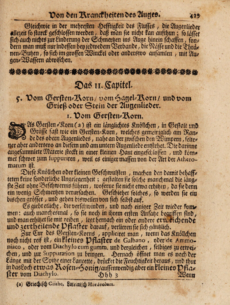 _ ’Pon fcenXXrancf fetten öesSfug«»_4?» ©leiste in ber mehreren Ikffiigfeit beS Stoffes, Die Stogenlieber «Uejdtfoftarcf sefc^loffcrtwerben, baffman fte nicht Ean aufthun; (bläffe* ffch auch nichts p:ftoiberung ber ©chmcrhen ins 2toge hinein fdjaffen, fon# bern man mug nütfnbeffen bei) /ebwebem yßerbanbe, bie9?äffe unb bie ^hrä# nen*£5uhen, foftchimgrojfenSfßincfel ober anbetswo anfamlen , mit gen#2Baffern abwifchen, ' 11. £apifel> y. “Pom (BerflewÄom/ üom^dgd^ont/ tmfctJOtn (Bvk$ ©5>er Stein öer 2fugenltet>er. 1. Vom ©erflen#l\oen. ©erflen/ÄornCa) ift ein länglichtes Knöllchen, in ©efTalt un& ©töjfe fafl wie ein @erften#&om, welches gemeiniglich am 9>ian* bebesobetnSlugenliebes, nahe an ber jwifchcn ben ‘Sßimpem, fette»' ner aber anber&wo an biefem unb am untern 3lugenliefce entftebef. Sie barinne angefammlete Materie (ieeft in einer Eieinen #aut eingefd;(offen , unb fern« met fd&wct jum luppuriren, weil es einiger maffeneon ber 2trt ber Athero- matum ift. Siefe Knöllchen ober Eichten ©efchwulflen , machen ben bamit befjajf# teten feine fonberliche Ungelegenheit; gehalten fte folehe manchmal bie lang# fte Seit ohne Wchwerms fuhren, woferne fte nicht etma crbi&en / ba fie benn ein wenig @chmer|en »erurfachen. ©efchiehet feldjes, fo werben fte ein buchen gröffer , unb gehen bisweilen bon ftch felbfiauf. £'s giebt etliche, bie öetfebminben, unb nach einiger Seit wieber Fom# men: auch manchesmal, fo fie noch in ihrem erften Slnfahe begriffen ftnb, unb man erfji^et fte mit reiben , legt hernach ein ober anbere ertmdjenöe t»»S> $ertt)eUenfce Pjflafter barauf, oerlieren fte ftch gänzlich. Sur Sur beS ©erjlen^orns , applicirct man, wenn bas f nöllcheti noch nicht reif ift/ ein Heines Pflajter de Galbano , ober de Ammo- niaco, ober oom Diachylo cum gumm. unb bergfeichen , felbiges ju etwei# chen, unb jur Suppuration $u bringen, hernach öffnet man es nach ber Sänge mit ber©piheeinerSancette, brucEet bie Seuchtigfett heraus, unbthut in basSoch etwas &©fen#<5©mg/auffenmenbig aber ein Hetnes Pffa# |rer 00m Diachylo. ^>t)h 3_ aßen» (») Clithe, JflKmt[c|) Hordeolum.