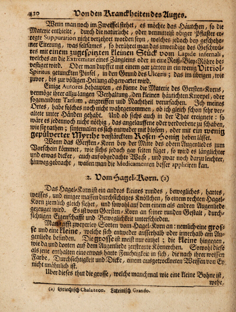 2Bennmannod>im3n?eifdMet, es mochte bas fo t>te Materie entgelte, burdh bte natürliche, ober »ermittelt obiger Spaßer ec# icegte Suppuration nicht »erjehret worben fepn, welches feind) bei) gefefcebe# inet ettertmg, was feltfames, fo berühret man bas tnwenbige bes ©efebwü* tes mitemem jugefpttjten flauen Stücf vom Lapide infernaii, weiches an bte Extremist eines Sangteins ober in eine 3ftei§#25let)*9töbre btt »eßigetwirb. Ober man bnpjfet mit einem gar jarten in ein wenig Vfttnol# Spiritus getuneften *$Mnfel, in ben ©runb bes Uleeris; bas im übrigen, wie liibor, bis jur öolligen Teilung abgewartet wirb. 3 einige Autor es behaupten, es Ewme bie Materie bes ©erßemf orus, eermoge ihrer atoiangen Verhaltung J>e« fleinen hdufichtcn^norpel, ober fogenanbten Tarfum, angreiffen unb Slachtheil serurfachen. Sch meines X‘f,; habe folches noch nicht wahrgenommen, ob ich gleich fchon fehrber# h Unt) °b auch in ber ^hat ereignete: fo cnno^ nic^t,no^19 •öftö angelauffene ober cerborbene ju fchaben. cn ©ecjien/Äorn bei) ber SD?itte bes obern ?lugen!iebes tum mb 1°^' Ürie ,eöoc^ 9at ^dtcn $9«, fo wirb es langlichter jtnb etwas biefer, hrnweggehracht, weilen man bie Medicar&eaten bcjfer appliciren fan. 3. ns|)agel^orniit^einanbres EleineS runbes ,bewegliches, hartes, lorf ~fen bnrchfichttges Änöllchen, fo einem rechten £agel# 9leKhi^h«/ «nb fowohl auf bem einem als anbren Slugenliebe ftTtinll #Sorn an feiner runben ©eflalt, burdv ftchttgui ®weWchafft unb 33eweg!ichl?eit ttnterftfjieben. ft uiw fffirP 5!?a-,et1en.@brten »om #ageb£orn an: ncmlicheine grof* erim>eber anflerhalb ober innerhalb am Slu# ^ bepnbett. ® legroffeifimeiflnurem$el ; bie kleine hingegen, oLfivLUnö^em^ngenliebe jerßreuteÄömerchen. ©owolßbiefe ui5?^ne enthalten.u*«+* ^ «.t ^ ,r / Sache, SDurchftcf; nicht unähnlich ijf; v . ,ÄS! w. . Uber biefes thut biegrojfe, welche manchmal wie eine Ileine fBohneiß, ;•;, ■_ 1 ' - wehe, (a) ^WCjjtfcjjChalazeQn. Gianda»