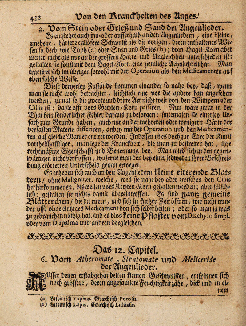 i Von ben Ztatiufteiten bee 2toge«.'__ 3. VomStetnober (EwiefHtnbSanbber2fugenlieber. £sentfiehetauchinn*oberaufferhalbanben2lugenliebetn , eine fleine, unebene, bitterecallofere©chwulfials bie notigen, bereit enthaltenem 2üe# fen fo betb wie ^opl) (a) ober ©tetn nnb ©rtes (b); porn £ageb.ftorn aber tneiter ni^talonutanbetgröjTetn^itte unb Ungleichheit unterfd)icben iflt gehalten fte fonji mit bem Jbagel#Äorn eine jiemltche 2let;nhct?Eeit hat. ®tan trachtet ftii im übrigen fomohl mit bet Operation als ben Medicamenten auf ebensolche 2Bcife. ©iefe btepetlep Sufdnbe fommen einanbet fo nah« bet), bajj, wenn man fte nicht voohl betrachtet, leidhtltch eine not Die gnbere fan angefehen werben, jumal fo bie jwepte unb britte 2ltt nicht weit non ben Wimpern ober Ciliis tft; ba jteojft öorm@erfien#£orn paffiren. Sftun mite jwat in bet ^hat fein fonberltcher fehlet bataumjubeforgen: ftntemalen fte etnerlep Ur# fach jum ©runbe haben, auch nur an Der mehreren ober menigern cfjdrteber »erfaßen Materie differiren, anbei) mit her Operation unb ben Medicamen¬ ten auf gleiche Sanier cuttret werben. Snbejfen ifl em hoch jut ©)te ber Äunji PorthcÜhajftiger, man lege ber ‘Standzeit. bie man ju befircitcn hat, ihre redhtmaf tge ©genfdfafft unb Benennung bep. SKan wirb ft<h in ben gegen# Wattigen nicht oerfioffen, woferne man ben bep einer jebwtben ihrer 55efchrei# Dung erörterten Unterfcheib genau erweget. <Ss erheben ft# auch an ben Slugenliebem Heine eiterenbe 25tott fern/ ohne Malignitset, welche, weil fte nahe bep ober jwifchen ben Ciliis herfürfommenen, bisweilen norm Äerften#Äorn gehaltenwerben; aberfdlfch# lieh: gehalten fte nichts bannt übereintrejfen. €s ftnb gant$ gemeine 2Mdttercben/ bteba eitern, unb ftch in Furier Beit offnen, wie nicht min# ber offt ohne einziges Medicamentpon ftch felbfi heilen; ober fo manfawaS ju gebrauchen nöthig hat,ftnb es blos Feine pflajl er pomDiachyio (impl. ober oom Diapaima unb anbren bergleichen. 12. Sapttel. 6, Vom Atheromate , Steatomate unb Adeliceride Oer 2fugenlteber. Uffer benen crftabgehanbelten Eieinen ©efchwulfien, entfptnnen ftch noch groffere, beten angefamleteSeud&tigEeit jäh« / btef unb in et# nein (a) 1 ophus- Porofis. Lapis, ©WCjifcjj Liihsafis.