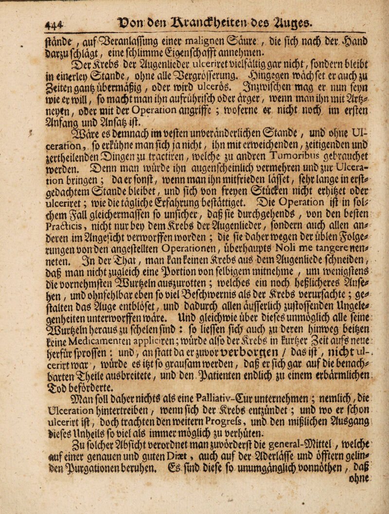 44^ Bon 0en l\vaitdH)eiten Oes 2luges._ IldnDe , auf^eranlafung einet: malignen .©dure:,. bie ftcf) nach bet $anb batpfcblägt, eine fdtlimme ©genfdbafft anne!)tnen. 2Öet Ätebs bet Siugenltebet ukeritet »ielfältig gar nicht, fonbern bleibt in einerlei ©tanbeol)ne aUe'Sergröfetung. hingegen rodc^fet erauchju gelten san^übermaftg, ober wirb uiceros. Snsmifdjen mag er nun fepn wie er will, fo machtman ihn aufvül>rt ch ober arger, wenn man Ujn mitSlrb# neben, ober mit ber Operationangriffe; wefetne er nicht nodb im erjlen Anfang unb Sinfab ift. _ 2öäre es Demnach imoeften unoeränbcrlicben ©tanbe, unb ohne UI- «ration, fp erFu^nc man ftch ja nicht, ihn mit etweidjenben, jeitigenben unb iertbeilenben Singen $u tractiren, welch« 51t anbten Tumorihus gebrauchet werben. SDenn man mürbe it>n augenfcbcinlid) oetmebten unb jut Ulcera- tion bringen; öaecfonji, menn man tl)n mitfrieben läfet, fel>t lange in et|fe gebautem ©tanbe bleibet, unb fiel) oon fiepen ©tücfen nicht erbtet ober ulceriret; miebktäglid&e£rfabtungb«|lättiget. Sie Operation ifiin fol? «hem Sali gleicbetmafen fo unficbet, bo§ fte burcbgebenbS , pon ben heften Pradlicis, ntcf^t nur bei) bem Strebs bet Slugenlkbet, fonbern auch allen an* beten im ?lngefid)t oermorffen morben ; bie fie habet megen bet üblen Sbtge* jungen oon ben ungeteilten Operationen, überbaupts Noli me tangere wen# neten. 3n betrat, man femfeinen Strebs aus bemSiugenliebe fcbneiben , • ba§ man nicht sugleidb eine Portion oon felbtgem mitneljme, um menigfienS bie potnebmf en ‘Sßutbeln ausjurotten; meldjes ein noch beflieberes Slnfe* ben, unb obnfebtbar eben fo fiel ^efebmernis als ber Strebs oerurfaebte; ge* «aUertbas 2luge entblofet, unb babutdb allen äuferlich jujlofenben Ungele* genbeiten untetmorffen wäre. Unb gleichwie über biefcs unmöglich alle feine kurbeln heraus tufcbelenfinb %. fo liefen fidjaud) p beten hinweg beiben feine Medicamenteit appliciren; mürbe alfo ber Strebs in Eurber Seit aufs neue berfürfprofen: unb, anftattba er jnüottwbovuen / bas ijt, nicht ul-. cerirt mar, mürbe es ibt fo graufam merben, baffer (ich gar auf bie benacb* batten^beileausbreitete, unb Den.Patienten enblicb ju einem erbärmlichen: $ob beförberte. 53?an foll Daher nichts als eine Palliativ-Sur unternehmen >; nemlicb, bk Üiceration bmtertreiben, roennficb ber Strebs entjünbet; unb mo er fdjon ul cerirt if, boeb trachten ben melternProgrefs, unb ben miflidben SluSgang biefcs Unheils fo toiel als immer möglich ju oerbüten. Su foldbet Sibfidbt oerorbnet man juoörberfl bie general-mittel, weicht * auf einer genauen unb guten Di*t, auch auf ber Sibetläfe unb oftern gelin* ben fßurgationen beruhen, Ss ftnb biefe fo unumgänglich »onnötben,, baj? ohne