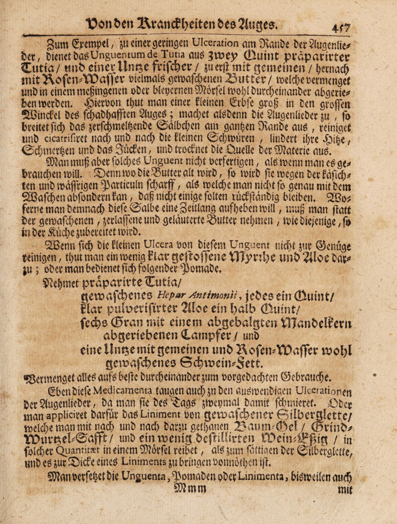 Um Xtanfcen 2toan<f Seiten bes 2f«gee. gum (Stempel, ju einer geringen Ulceration öm Üvanbe ber ?iugcnlie* ber, Wenet ^Unguentum de Tutia aus 3t»ep (ßuint präpanvtet* Cutia/ ttnb einer Um$e frifdjev / juerjf mit gemeinen / i;ecnac& mit&ofemWafjier bklmais gewafchenen 23utter/ welche bermengef unb in einem megingenen ober bleiernen 3)?6rfei wo!)l burcheinanbcr abgerte* ben werben, «gtietoon t^ut man einer fieinen <£rbfe gtog in ten grofien SSBincfel beb fehabhafften Siugeö; machet aisbenn bie 5lugeniieber ju , fo breitet ftdE) bas jerfchmel|enbe ©äibchcn am ganzen üvanbe aus , reiniget unb cicatrifiret nach unb nach bie fieinen (Schwüren , linbert ihre $i($e, <Scf)mer|en unb bas 3ücfen, unb troefnet bie £>.uelle ber Materie aus. «Dian mug aber folches Unguent nicht berfertigen, als wenn man eg ge* brauchen will. SDcnn »0 bie SBufter alt wirb, fo wirb fte wegen ber fäfich* ten unb roäffrigen ^articuln fcharff, als welche man nicht fo genau mit bem SSBafchen abfonbern fan / Jia§ nicht einige feiten tücfffänbig bleiben, 2Bo# ferne man bemnach biefe @aibe eine Seitlang aufheben will, mug man fiatt ber gewafchenen, jeriaffeneunb geläuterte Butter nehmen, wie bie/enige, fo in ber Äücl;e jubeceitet wirb. SBenti fleh bie fieinen Ulcera t»on biefent Unguent nicht jur ©enüge «einigen, tl)ut man ein wenig flat geftoflfene VfiyxxIje unb 2Uoe bat* ju; ober man bebtenet ftd| folgenbet fpomabe. Nehmet prdparirte Cutia/ get»af4>enes Hepar Antimon», jebes etit(fiuint/ flat pufoetiftvter 2Uoe ein l>alb (Duint/ feebs 0ran mit einem abgebalgten OTanbelfern abgeriebenen Kämpfer / unb eine Uitt$e mit gemeinen unb 2\ofen*XDaffer vpoI)1 get»af<bene$ Sdnt>etn*Sett. fSermenget alles aufs befie burcheinanberjum borgebachten ©ebrauche. Sben biefe Medicamenta taugen auch jn ben auswenbigen Uicerationen ber Slugeniieber, ba man fte bes $ags gwepfnal bamit fchmieret. £>bcc man appliciret barfür bas Liniment 0011 getuafdjener 63ilbevglette/ welche man mit nach unb nach bäfju getanen 3a«nv<bel / Cminb* ICDurtsebSafft/ unb ein wenig befHSIirten tPeimSffng / in foicher Quantität in einem SSftörfel reibet, als jurn fättigen ber ©ilberglctte, unb es jur S)icfe eines Liniments ju bringen oonnothen ifi. SJlan betfe|et bie Unguenta, fJJomaben obet Lmimenta, bisweilen auch Sftmm mit