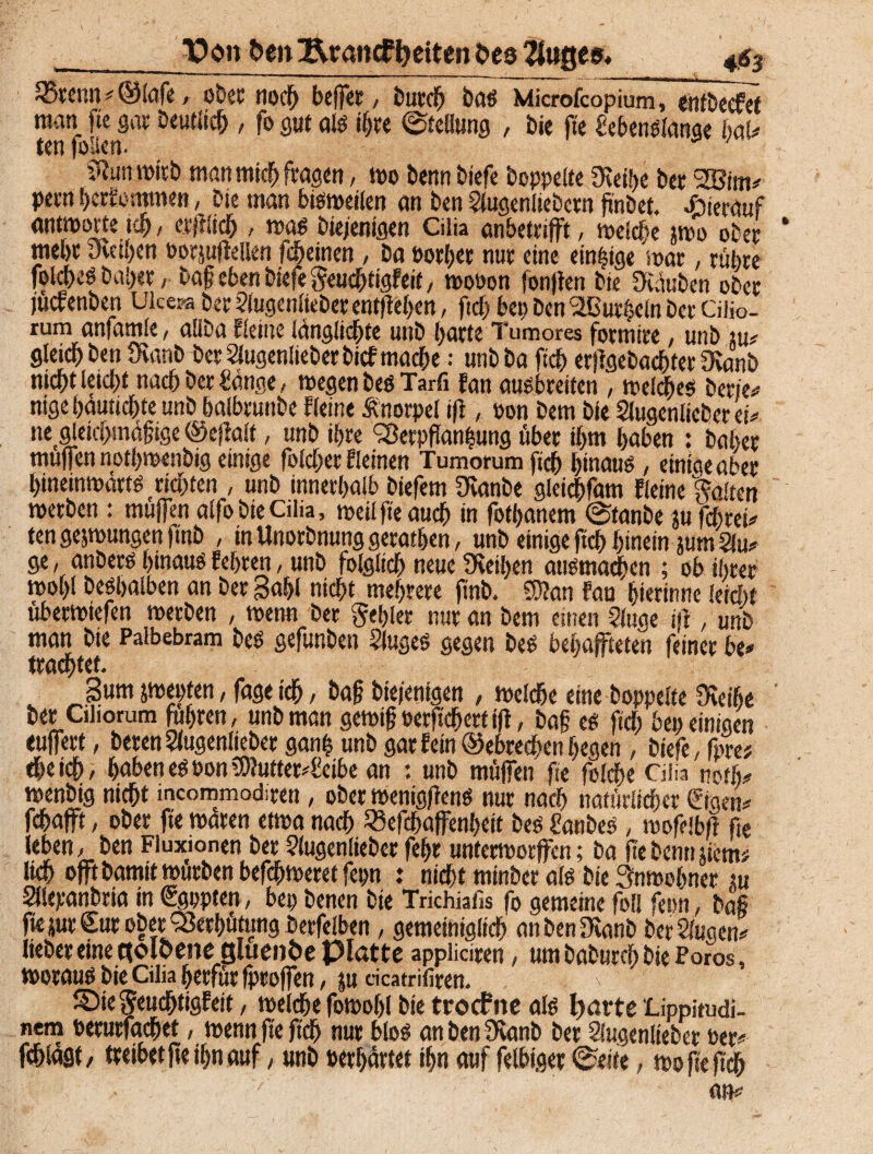 TDon frenl&ramf fetten Oes kluges, 4$3 Q5renn ? ©lafe, ober noch beffer, burdj bas Microfcopium, entbecfet man fte gar Deutlich , fo gut als ihre ©tellung , bie fte SebenSlanae baU tenfolien. ?lun wirb man mich fragen, wo beim biefe hoppelte fKethe bet VSim? pern hcrt’cmmen, bie man bisweilen an ben 2lugenltebctn flnbet. hierauf antworte ich, erjtlid), was biejenigen Cilia anbetrifft, welche jwo ober mehr ineihen oorjufiellen feinen, ba oorhet nur eine einzige war, rühre fol^eS bal;er, baf eben biefe geuchtigfeit, woPon (on)len bie Oväuben ober jucrenben Ukera ber Slugenlieberentflehen, ftd; bet; Den kurbeln ber Ciiio- rum anfamle, aliba Eleine länglichte unb f;arte Tumores formire, unb m? gleicf) ben Üvanb bet Slugenlieberbicf mache: unbba fleh erflgebacflter 9vanb nicht leicht nach ber Sänge, wegen bes Tarfi fan ausbreiten , welkes beriet nigehautichte unb balbtunbe Eieine Änorpel ifl, pon bem bie Slugenlieber ei? negleichmäfige ©ejialt, unb ihre Verpflanzung über ihm haben : baher muffen notbwenbig einige folcher Eleinen Tumorumfich hinaus, einige aber hineinwärts richten , unb innerhalb biefern Ücanbe gleichfam fleine haften werben : muffen alfobteCilia, weil fte auch in fothanem ©fanbe jufcbtei? ten gejwungen ftnb , inUnorbnunggerathen, unb einige fleh hinein jum 2lu? ge, anbers hinaus lehren, unb folglich neue Leihen ansmachen ; ob ihrer wol)l besijalben an ber Sahl nicht mehrere ftnb. 59?an fau hierinne leicht uberwiefen werben , wenn ber gehler nur an bem einen 2luge irt , unb man bie Palbebram beS gefunben Sluges gegen beS behajfteten feiner be? trautet. Sum jwepten, fage ich, bafl biejenigen , welche eine hoppelte füeilje ber Ctliorum fuhren, unb man gewifj Perflcflett ifl, baf cs fleh beu einigen euffert, beten Slugenliebet ganz unb gar fein ©ebrechen hegen , biefe, fpre; dheich, haben es Pon 3)Jutter?Seibe an : unb müffen fte folche Cilia rotlt? wenbig nicht mcommodiren, ober wenigflenS nur nach natürlicher ©gen? fchafft, ober fte waren etwa nach 53efchaffenheit bes Sanbes , wofeibfl fte leben, ben Fluxionen ber ?lugenlieber fehr unterworffen; ba flebennjiem? lieh oft bamit würben befchweretfepn : nicht minber als bie Anwohner m aiepanbria in Sgppten, bei; benen bie Trichiafis fo gemeine foll fern, baf fte jut Sur ober Verhütung berfeiben, gemeiniglich anbenfRanb betrugen? lieber eine golöene gluenöe Platte appliciren, um baburch bie Poros, woraus bie Cilia herfür fproffen, ju dcatrifiren. ©iegeuchtigfeit, welche fowohl bie troeftte als fyarte Lippitudi- nem peturfadhet, wenn fte fleh nur blos an ben 9eanb ber Slugenlieber Per? fchlägt, treibet fle ihn auf, unb Perhärtet ihn auf felbiger ©eite, wofteftdh