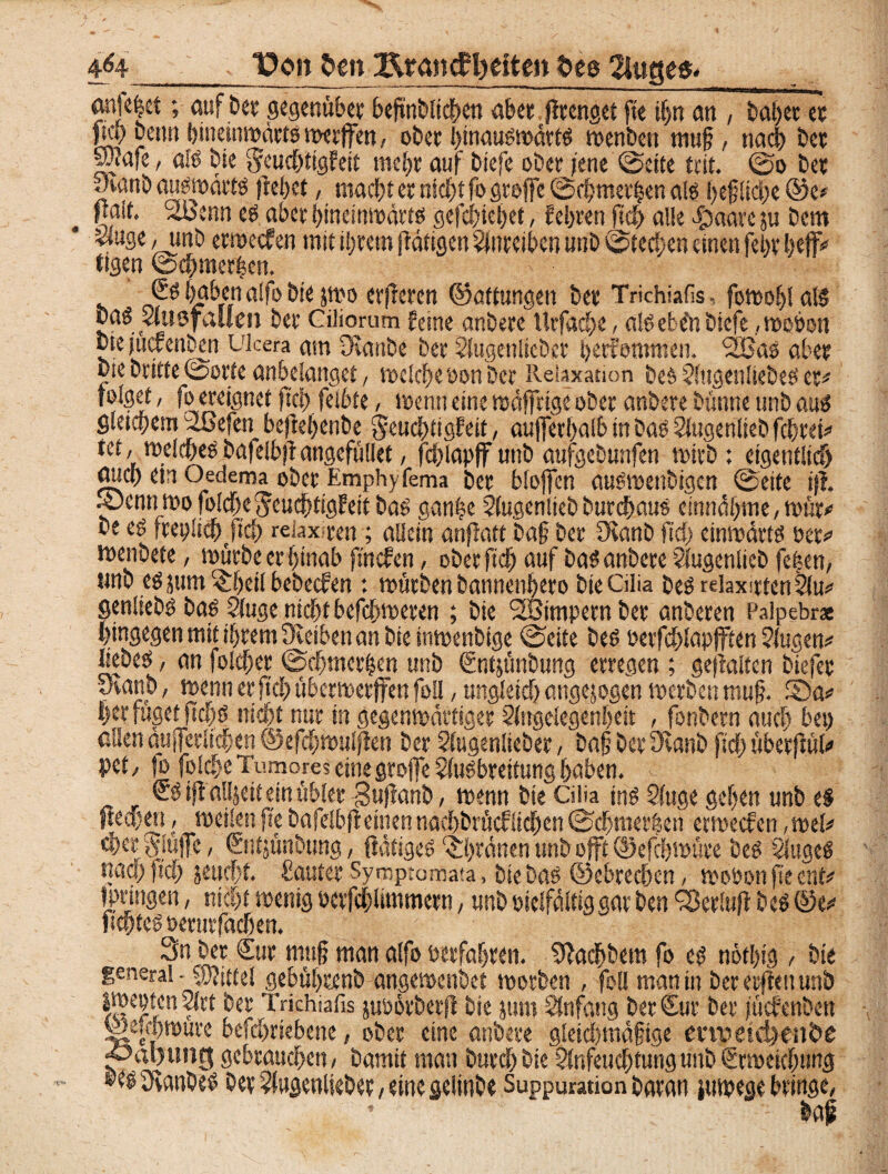 t?on Dm Ärcmcfljätm Des 2iugcß. 4<4 an|e|ct; auf Der gegenüber beftnblidhen ab« ßtenget fie if)n an , Daherer pci) beim ()ineinmcaiö rotrlfen, ober l)mau$ma$t$ toenben mu§, nad) ber f?afe, als bk §euchttgfeit mehr auf tsjefc ober jene (Seite tut. (So ber -Aanb auswärts jtefjct, macht er nicht fo groffe ©d)met|en als heftiche ©e* fiait. StBenn es aber hinetnwärts gefchiehet, fehren ftch alle $aare ju bem Muge , unb erweefen mit ihrem (Tätigen Aureiben nnb Steden einen fein* btflv tigen ©chmefl?en. es haben alfobiejmo erfreren ©attungeit ber Trichiafis - fomohl als Das Ausfallen ber Ciliorum feine anbere Utfach«, alSebe'nbiefe ,wobon bie jucrenbm LTcera am Deanbe ber Augenlicber ijetfommen. 2BaS aber bie britte ©orte anbelanget, welche oon Der Relaxation bes Augenliebes er# folget, fo ereignet ftch felbte, wenn eine wäßrige ober anbere bturne unb aus gleichem Tßefen bejtehenbe ^euchtigfeit, aufferhalb in bas Singenlieb fchrek tet, welchesbafelbfi angefüllet, fchlapff unb aufgeburtfen wirb: eigentlich) auch ein Oedema ober Emphyfema ber bloffen auSwetibigcn ©eite i|i 4?emiiwo folche Jeuchtigfeit bas ganfje Augenlieb burchaus einnähme, wür* be es freplich/icl) reiax-ren; allein anjTatt ba§ ber JHanb fiel) einwärts öer<> wenbete, würbe er hinab ftnefen, ober ftch auf bas anbere AugcnlicD fehen, unb esjum ^heilbebecfen : würben bannenhero bieGlia Des rdaxirtenAu*' genliebs bas Auge nicht befchweren ; bie SBimpern ber anberen Palpebrse hingegen mit ihrem STeiben an bie inwenbige ©eite Des oerfchlapjften Augen* liebes, an foldfjer ©chmer|en unb Sntjünbung erregen ; gehalten biefer yranb, wenn er ftch überwerffen fofl, ungleich angejogen werben muß 5Da* her füget ftchs nicht nur in gegenwärtiger Angelegenheit , fonbern auch bet) allen äußerlichen ©efchwulffeti ber Augenlieber, bah her fKanb ftch überfTül* pet / fo folche Tumores eine große Ausbreitung haben. ®S iß alljeit ein übler gußanb, wenn bie Ciüa ins Auge gehen unb es ffeajen, weilen ße bafelbfi einen nachbrücflichcn ©djmerhen erweefen, wel* eher Stöße, ©itjünbung, ftätiges ‘Shtänen unb oßt ©efebwüre bes Auges «ad) ftch jeucht. ßauter Symptcmata, bieböS ©ebrechen, woöonfiecnt* fprtngen, nicht wenig pctfchlimmern, nnb vielfältig gar Den fBerlufl bcS ©e^ ftchtes oeturfachen. Sn ber Cur muß man alfo oerfahren. Sßadfjbem fo es nöthig , bie general • Jwittel gebührenb angewenbet worben , foll man in Der erflett unb IweptenArt ber Trichiafis juoörberß Die jum Anfang Der Cur ber juefenben Weüijwure befchriebene, ober eine anbere gletdjmäftge emiäd>enDe gebrauchen/ Damit man Durch bie Anfeuchtung unb Erweichung »esSfvanbes Der Augenlieber / eine geiinbe Suppuration Daran jutpege bringe, • baf
