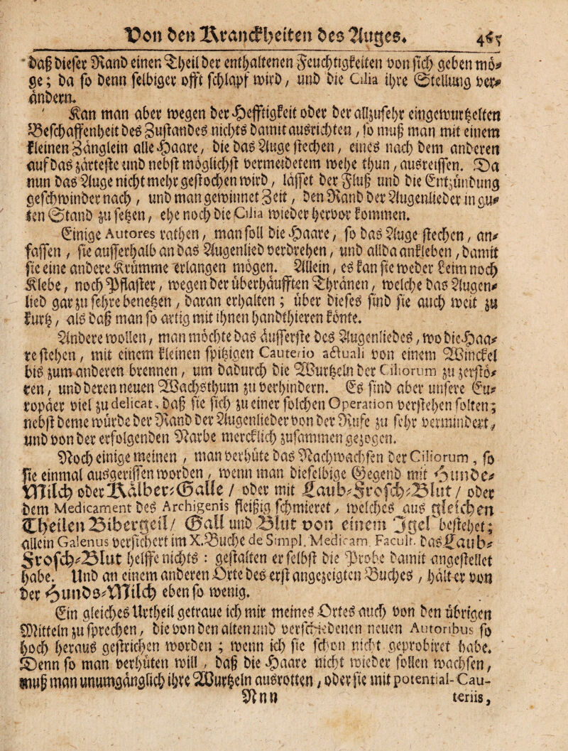 __ T>on ben Bra»dH>etten bes ?Jut$ee, i>a§liefet 9vanb einer.gilbet enthaltenen Feuchtigkeiten »ottftch gebentno* ge; ba fo benn felbiger oft fchlapf wirb, unb Die Cilia ihre ©teUung oet> önbern. ' $an man aber wegen ber Heftigkeit ober ber allpfehr eingewurzelten JSefchafenbeit bes gujlaubes nid>tö batnitauSriebteu, fo muß man mit einem kleinen Sänglein alle Haare, bie Das Singe ftccben, eines nact) Dem anbcren aufbas järtefle unb nebfl möglich^ »ermetbetem wehe tlpn, ausretfen. 55a mtn bas Singe nicht mehr gerochen wirb, Idfet ber^lul? unb bie entpnbung gefdbwinber nach > unb man gewinnet Seit, Den ötanb ber Slugenlieber in gu*> len @tanb p fe|en, ehe noch Die Cüta wiebet bcrbor kommen. ©mge Autores rathen, man foll bie Haare, fo bas Singe ffechcn, am fafen , fte aufferhalb an bas Slugenlieb »erbreben, unb aflbaankleben /Damit flc eine anbete brumme erlangen mögen. Sillein, es kan fte Weber beim noch Älebe, noch^flajker, wegen ber überhäuften ^brünett, welche bas Slugcn* lieb garpfehrebenehen, baran erhalten; über btefeS finb jte auch weit p kurz / alb ba§ man fo artig mit ihnen hanbfhieren könte. Slnbere wollen, man möchte bas äuferfebes SSugenliebeS, wobicHaa# teliehen, mit einem kleinen fpiZigen Cautedo aduali »on einem SBinckel bis pmanberen brennen, um baburch Die SBurleltt ber Cihorum p jerflö# ren, unb bereu neuen l2Bacbstbum p »erhinbern. €s finb aber unfete ropäer oiel pdelicat JDa§ fte ftch peiner fotchen Operation »erflehen folten; nebflbcme würbe ber fHanb ber Slugenlieber »on ber 9uifc p fcl>r »erminbett., unb »on Der erfolgenben 91arbe mercf lieh pfammeti gejogen. Sfocb einige meinen , man »erhüte bas Siachwachfen Der CiHorum, fo fte einmal auSgerifen worben, wenn man biefelbige ©egenb mit <$unb>m tflilcb ober Ädlb er* (Balle / ober mit ,£aitb*Srofd)*BUtt / ober frctit Medicament Des Archigenis jtetfig fchmieret, welches öus gleichen Cbetlen Bibergeil/ (Ball unb Blut oon einem ‘jgd'befiehct ; allein Galenus oerftcheri tttlX.S3udje de Simpl.Medicam. Faculr. DaS^aub* Srofd^Blut helfe nichts ; gehalten erfdbfl bie ^robe Damit angeftellet habe. Unb an einem anberen ij.tte Des etji angejeigten fBucbes, hält-cr »on her *$unbm\17tld) eben fo wenig. @n gleiches Uriheil getraue ich mir meines ürteS auch bon Den übrigen SOJitteln p fprechen, bie »on Den alten unb »erfepebenen neuen Autoribus fo hoch berauö gejfricben worben ; wenn ich f<c febon nicht geprobiret habe, ©enn fo man »erhüten will, ba§ bie Huare triebt wieber feilen wachfen, wu|j man unumgänglich ihre 2ßur&eln ausrotten, ober fte mit potential-Cau- 91 tl B teriis,