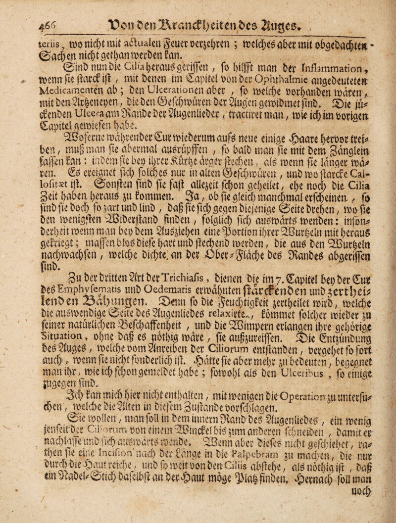 4^5_pon 0eti2Xrancfl)eitendcs 2tu§e$* terüs, wo nicht mit a&uaien geuer öetjel)ten ; meldßeg aber mit obgebochteit - (Sachen nicht gefhanmerfeen San. 0inb nun tue Ci lia heraus gcriffen , fo hilfft man ber Inflammation, menn fte jtard; tfl, mit wnen im Cctpifel Portbet Ophthalmie angebeutetew Medicamenten ab; ben uicerationen aber , fo mclche »orhanben maten, mit bettSlrfccriepen, bie ben ©efchmüren bet ^ugengemibmet ftnb. 2)« \k* aSenben Ukeaam övanbe bet Slugenliebet / trachtet man, »je ich im potigett Capitel gemiefen habe. ‘SÖofernc n)Al>cenbet Sutmieberum aufs neue einige dpaate Verbot tteh> ben, mufj man fte abermal ausrüpffen , fo halb man fte mit bem Sanglem fallen San: inbero fte ben ihrer Mrhe ärger fkehen, als »entt fte langet mä* een. <£$ ereignet fiefj) folcheS nur in alten @efd)müten , nnb me farefe Cal- lofitaet tfl. (Sonjlen ftnb fte fafl aliejeit fcf>on gesellet, ef>e noch bie Cilia Seit haben heraus ju fommen. 3a, ob fte gleich manchmal etfeheinen - fo ftnb fte hoch fo satt unblinb , ba§ fte ftd) gegen biejenige ©eite brehen, mofle ben menigflen SSBibetflanb ftnDen , folglich ftd) atismärts menben: infon* betheit menn man bet) bem SluSjiehen eine Portion ihrer Sfüurheln mit heraus geSriegt; majfenbloöbiefehartunbftechenbmerben, bie aus ben SButheln nachmachfen, meid)e bichte; an ber £>bet fläche bes KanbeS abgetilfen ftnb. 3« bet beiden 2irt bet Trichiafis, bienen bie tmy.Capifel het)bet£us beSEmphvfematis unb Oedematis ermahnten jlartfettÖen «ubjCftlfdü lenken 23al)untfen. 2>enn fo bie gcudjtigfeit jettheilet mitb, mclche bie ausmenbige 0cite bes Slugenliebes relaxirte», Sommet folchet mieber ju feinet natürlichen Q5efd)ajfei#eit, unb bie Wimpern erlangen ihre gehörige Situation, ohne bah es ftöthig mdte, fte außjuteijfen. £)ie (Sntjünbung best 2luges, melche oom ?Inretbcn bet Ciliorum entfianben, Pergehet fo fort auch , menn fte nicht fottbetüd) tfl. $äfte fte aber mehr jn'bebeuten, begegnet man ihr« mie ich fchongemclbet habe; fomohl als ben Ukeiibus, fo einigt jugegen ftnb. 3d) San mich hier nicht enthalten, mit menigen bie Operation tu untetfu* ehern, welche bieSftcn in tiefem Sujlönbe oorfdtlagen. . @ie mellen, manfoil in beminnernüvanbhes Slugenliebe^, ein menig jenfeit ber Cu-rum non einem ^Birtcfe! bis jum anbeten fdjneiben , bamstet nad)la|fe unbfich aitömarts menbe. SOBenn aber biefeS nicht gejehiehet, xv thtnfte eine Indiion'nach berhänge in bte Palpebram ju machen, bie nur butd)bie ^)au?reiche, unb fomcifPon ben Ciiiis abftehe, m nöthfo ijl, baß ttn3labeh0tich bafelbfc an betraut möge ^laihüben, hernach foü man noch