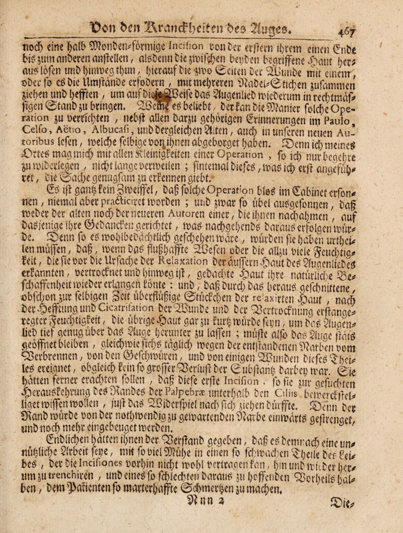 3 t)on bm i\iMnd?l)eiten be& 2!uges, tiodft ein« ^oIE> Sftonbemförmigc tneifion ton ber er/icvn ihrem einen ffnb.e big jutn anderen anflellen, alßbennbie jmtf$en betten begriffene ^'aut httt aus löfen unb ^inroeg tl>un, hierauf bie gmo ©eiten ber SUunbe mit einem ober fo cß bie ttmjiänbe erfobern , mit mehreren 9}abei*©fid;en jufammen Stehen unb heften, um aufbiafofiBeife bas Slugenlteb mieberum in rerhtmäff ftgen ©tanb su bringen. SöemTes beliebt, ber fan bie Sanier folÄe Ope¬ ration ju berichten , nebft allen barju gehörigen Erinnerungen im Paulo, Celfo , Aetso, Aibucafi, unb begleichen Stiten, auch in unferen neuen Au- toribus lefen, melche fclbige tor^nen abgeborget haben. Senn ich meines .Ortes magmid) mit allen Kleinigkeiten einer Operation , fo jeb nur begehre proiberlegen , nicht lange öermeilen ; fintemal tiefes, roas ich erß anaefub* ver, bie'©a^egenugfam p ernennen gtebt.* Es ijt ga«h fein gmeiffel, baß folche Operation bloß im Eabtnct erfon* nen, niemal aber praftiaret roorben ; unb ;mar fo übel außgefonnen, baß roeberber alten noch ber neueren Autoren einer, bie ihnen nach ahmen , auf öaßjentge ihre ©ebanefen gerichtet, roas- nachgehenbß baraüß erfolgen mür* be. Senn fo es mohlbebäcßflich gefchehen rodre, mürben fte haben urtheff lenmüfen, baß, roennbaß ßußhaffte 2ßefen ober bie allsu Diele Seucbtig# feit, biefteoorbieUrfacf)cber Relaxation berdufern#autbeß?(uaen!tebeß erfannten, oertroefnet unb htnroeg ift, gebachte cfiaut ihre natürliche 33 e* fdtaffe nheit roteber erlangen fönte: unb, baßburd;baß Ijerauß gefchnittene, obfd;on pr felbigen Seit überflüfige ©tücfcßen ber re'axirten dp auf, nach ier Heftung unb Cicatnfation ber'SBunbe unb ber 93crtrocfnuna erßanoe* regier ^euchtigfett, bie übrige^aut gar ju cur! mürbe fep, um baß 2iuaen* lieb tief genug über baß §luge herunter ju lafen ; müße alfo baß Singe ßätß geöffnet bleiben , gieichmteftchß täglich megen ber entjlanbenen Farben t>om fSerbrennen, üon ben ©efeßmüren, unb ton einigen 2ßtmben bscfeß ^het* leß ereignet, obgleich fein fo groffer ‘SerOtß ber ©ubfiari! barbepmar. ©te hatten ferner erachten follen , baß tiefe erße incifion , fo fte jur gefuchten 4peraußfebvung beß Deanbeß ber Palpebr* unterhalb ben Ctlits bemercfßcl* ligetroifenwollen , iußbaß Sßibcrfptel nach fuß siebenbürffte. Senn ber SKanb mürbe ton ber nothmenbig ju gemartenben 9?arbe einmdrtß geßrenaef, unb noch mehr eingebeugetmerben. Entliehen hätten ihnen ber 2$erf?anb gegeben, baß eß bemrach eine m* nützliche Arbeit fet;c, mit fo biel 3)?ül)e in einen fo fd;mad;en ^ijeile ber fei# beß, berbtelncifiones oorhin nicht mohl tertragenfan, hmunbmuberher# um ju menchiven , unb etneß fo fchlechten barattß phoffenben ^orheilß baU ben, bem ^afienten fo marterhafte ©chmerhen su machen, ^ n n 3 Sit/