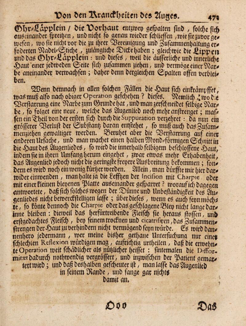 Uon 5>en ü&remcftjetten De® Thiges. 475 ©Wfiäppletn / Die T>orl)aut entjwep sefpattcn ftnb , folcge fic^ «uScinanber fpreitjen, unb nicht fo genau wieDer fdfliejfen ,wiejie}UPorge# wefen, wo ftc nicht oor Die ju ihrer Bereinigung uni) Sufammenhattung er# fcDerten 2ftabel*©tidbe ( julängliche 2Dicfe gaben ; gleichwie Die Rippen unD Das <£>l>r*fiappletn : unö DtefeS , weil Die äußerliche unb innerliche $aut einer jebweben ©eite |ld) jufammen jiegen, unD oermöge einer 9?ar# be aneinanDer oecwadjfen; Daher Denn Dergleichen ©palten offen Perblei# ben. B3enn Demnach in allen folcben Stillen Die dbaut ftcf> einfrämpffet, toaS mug alfo nach obiger Operation gefeiten ? Diefes. Sftemlich ,J mo Die Berjfartung eine Sfarbe jum ©runbe hat, unD man jerfdgneibet felbige 9iar# be, fo folget eine neue, melche Das Slugenlieb noch megranftrenget; maf# fen ein %!>cil Pon Der erften fich Durch Die Suppuration perjegret.- Da nun ein größerer Berlujt Der ©ubftang Daran entgehet, fo mug auch basgufam# menjiehen gewaltiger werben. ^Beruhet aber Die Berffarrung auf einer anDeren Urfache, unD man machet einen halben $Ü?onb*förmigen ©dgnitt in Die «Staut Des SlugenliebeS, fo wirb Die innerhalb felbigem befchloffene «£)aut, inbem fte in ihren Umfangherum eingehet, jtoar etwas mehr Erhabenheit, Das SlugenlieD jeDoch nid)t Die geringjte frepere ShtSbreitung beEommen; fon# Dern es wirb noch ein wenig Erntet werben. Sillein, man Dürfte mir hier Dar# WiDer einwenben , man halte ia Die £effgen Der (ndfion mit Charpie ober mtt einer Eieinen blepenen glatte auseinanber gefparret ? worauf ich Dagegen antwortete, Dagfid>foldjeSwegen DerSünneunD UnbeflänbigEeif Des Sfu# genliebes nicht bewercfflelligen taffe; überbtefes , wenn es aucgfepnmöch* te, fo fönte Dennoch Die Charme ober Das gefangene Q5lep nicht lange Dar# inne bletben : Dieweil Das gerfurtreibenbe gieifch fte heraus ftojfen, unD erffgebacgteS Sleifch > bep feinem troefnen unb cicatriftecn, Das Sufamtnen# flrengenDerJ&autjuPerhinDern nicht oermögenD fepn würbe. Es wirb Dan# nenijero jebermann , wer meine bisher getane Unterfuchung nur einet fdjlecgien Reflexion würDigen mag, aufrichtig urtheilen, Dag Die erwegn# te Operation wett fcgäblidjer als nühlicger gcijfet: gntemalen Die Diffor- mitxt DaDurd) nothwenbig oergröjfert, unD miwifegen Der Patient gemar# tertwirb; nnb Dag Deshalben gefcheuter ifl, manlaffe Das SiugenlfeÖ in feinem Ovanbe, unD fange gar nichts Damit an, ; £>00 £)a$