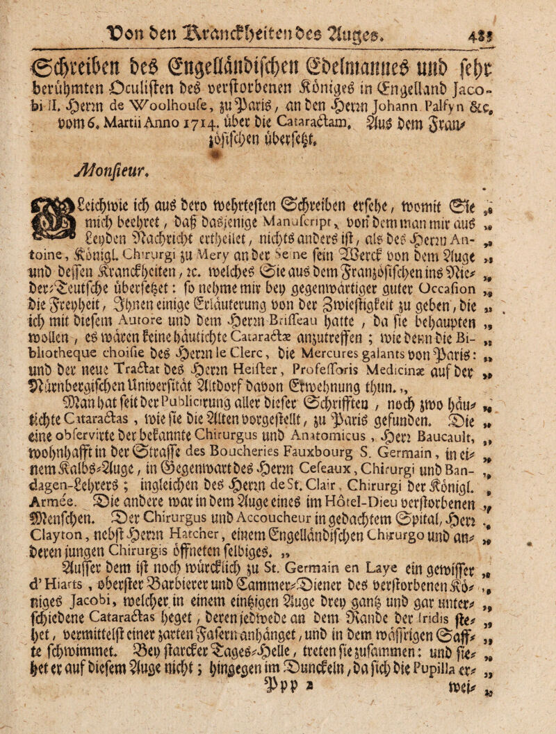 “üon £>e» Kmntf feiten Oes 2fugeg, 4i-s <5d)ml>en £>e£ ^ngefläuMfdjen Sbefmamie^ mit» fe&i? berühmten ücultffen beö »erflprbtotti .SönigeP in (fngellanb Jaco- i»i II. ^)enn de Woolhoufe, Jti ^C.rip, atlfcen |)enn Johann Palfyn &C, fotll 6, Martii Anno 1714. über bie Cataradtain, JiuP Dem gratt# i6[ifcl;en überfeht, -9- Afonfieur, . ■< - • ggj|&£eicbwie icb auP btto weljrfeffcn Schreiben ttfebe , Womit 0fe s* |pj|| mich beehret, baf baPfenige Manufcripr x ponbcmmanmiräuP „ £cpben sJiacbric!)t erfl>eilet, mc^tö anberP tfi, ölet beo Jpemi An- ^ toine, ,f önigL Chirurgi ju Mery attbtt Se ne fein sSBercf t>otl bem ?lug< „ unb beffen Ävancfbetten,». weicbeP Sie aus Dem $ran}6fifcben tnö 0Jtc# ,,» ber^entfebe überfettet: fo nehmen»« bep gegenwärtiger guter üccafion „ bie Srepbett, 3b«en einige Erläuterung Pon Der gwiefitgfeit $u geben, Die ,» icb mit biefem Autore unb Dem $enn Bnffeau batte , ba fie behaupten „ wollen -/ cP wären feine bäutiebte Cataradla: anjutreffen ; wiebttm bte Bi- „ bliotheque ehoifie beP JpennleClerc, Die Mercures galants Pott JänciP : „ Unb btt neue Trailat PeP Jperm Heiller, Profe'Toris Medi.cinx auf bep >» ürnbergifeben Unioerfttät SUtbotf baoon Etwebnung tE)tw. „ 5)5an bat feit ber Pubiiotung aller biefee ScbrifFten , noch po bau*» * tid)te Cataradlas, wie fie bie Sllten »orgejlellt, ju JiariP gefunben. Sie » eine obfervirtebetbefannteChirürgus unb Anatomicus, Open Baucault, „ Wo()nl)d(ftin bet ©träfe des Boucheries Fauxbourg S. Germain, inet# „ nemÄa!bP#2luge, tu ©egenwartbeP >£iecm Cefeaux, Chirurgi unb Ban- ,, dagen-gebrerp; mgletcben beP Ijeryt deSt. Clair, Chirurgi ber Äönigl. , Armee. SMeanbere war in bem 2luge etneP im Hötel-Dieu perjlorbenen 7 SOIenfcbett. fDer Chirurgus unb Accoucheur in gebaebtem Spital, eben Clayton, nebjldpenn Hatcher, einem Engellänbifcben Chiiurgo unb an# » beten jungen Chirurgis öffneten feibigeP. „ bluffet bem ijl noch wüteflieb ju St. Germain en Laye ein gewijfer,« d’Hiarts, obetfier 33arbieret unb Sammer#£)ienet bcP öerfforbeneni\ö# ,, ntgeP Jacobi, welcber.in einem einzigen 2iuge brep ganb unb gar unter# „ febtebene Cataradlas beget, beren j'ebwebe an bem fKanbe ber iridis jie# „ bet, oermittelfi einer garten §afern anl)dnget, unb in bem wäffrigen (Soff# „ te febwimmet. ^ep fiarefer $:ageP#-S>elle, treten fie jufammen: unb fie# „ |et er auf biefem $fuge nicbi; hingegen tm Suncfeln, ba ficb bie Pupiiia er# tyn * wei# 39 19