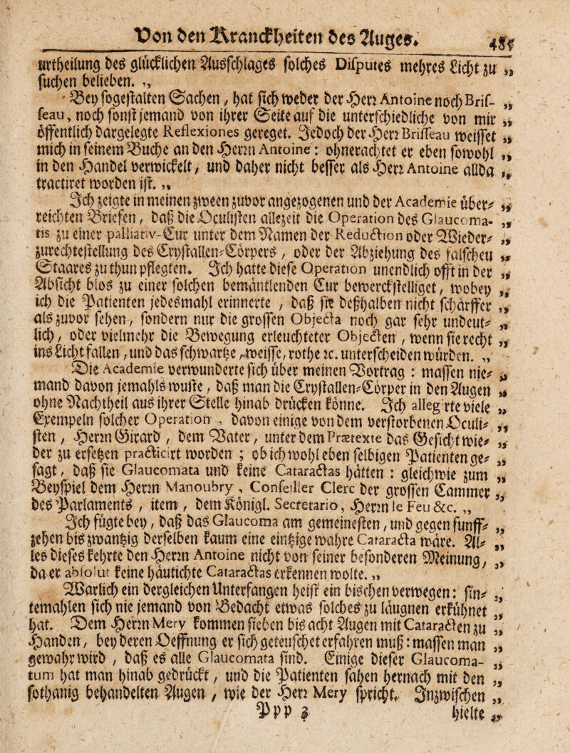 J) )f J> Jf }» Von freu ftrantf Seiten $es 2tuge$» 4$f ttrtbeilung bes glüchlidben Slusfcfßages folches Difputes mehre SfThtlüTj fuchen belieben. • Q5ep fogeßalten Aachen, bat ßch webet bet #en Antoine notf; Brif- „ feau, nochfonßjemanö oon ihrer ©eite auf bie unterfchiebliche ton mir „ öffentlich bargelegte Reflexiones gereget. 3ebochbet4)erjBriffeau weißet „ mich in feinem 23ud)e an ben «fpernt Antoine: ol;netad;tet er eben fowohl „ in ben -fDanbel oerwicfelt, unb ballet nicht befiet als |)err Antome allba , tractiret worben iß. „ 3d) jeigte in meinen peen juöor angejogenen unb ber Acaderrie übet* reichten Briefen, baß bieöculißen aUejeit bte Operation bes Giaucoma- tis jti einer palliativ-Sur unter bem tarnen ber Reduöhon ober 'SBieber* äutedßeftellung beS SrtißallcmSikpers, ober ber Slbjiehung bes falfcßeu ©taateS ju tßun pflegten. 3d> batte biefe Operation unenbiieß oft in ber „ Sibftcbf blos äu einer folcben bemantlenben Sur bewerd ßelligct, webep ich bie Patienten jebeSmahl erinnerte , baß ftt beßhalben nicht fdiärjfet ,1 alSjuoor feßen, fonbern nur bie großen Objeäa noci) gar feßr unbeut* „ lieb/ ober oielmebt bie Bewegung erleuchteter Obje&en , wenn jte recht „ ins Sicht fallen, unb bas feßwarße r weiße, rotbe tc. unterfchciben würben. „• ©ie Academie oerwunberte fich über meinen Vortrag : maßen nie* * manb baoon femahis wulie, baß man bie SrpßallewSörpet in ben klugen ohne Sßacßtßeil aus ihrer ©teile hinab brüefen fönne. 3d) alleg rfeoiele „ Stempeln foScßet Operation- , baoon einige oon bem öerßorbencn£>cuii* ßen, $etw@itarb , bem Q3ater, unterbemPrastexte bas ©cficßtwie* ber jnerfeßen pra&icirt worben ; ob ich wohl eben felbigen Patienten ge* fagt, baß fte Giaacomata unb Feine Cataraftas batten : gleichwie jum „ Söepfpiel bem ibenn Manoubry, Confeilier Clerc ber großen Sammet, bes Parlaments , item , bem&önigl. Sectetario , $enn le Feu &c. „ ’5 3d> fügte bep, baß baS Gtaucoma am gemeineßen, unb gegen funff* $eßen bis swanhig berfelben Faum eine einzige wahre.Catarafta wäre. ÖlU lee biefeS Eebrte ben cg)enn Antoine nicht oon feiner befonberen Meinung, ba er abioSut feine ßäutichte Catara&as ctFennen weite.„ 2Barlich ein begleichen Unterfangen heiß ein bischen oerwegen: ßn* temahlcn fich nie jemanb oon $ebacßt etwas folcbeS ju (äugnen erfühnet hat. Sem $ennMery fommen fieben bis acht Singen mitCatara&en ju «panben, bet) beten Sejfntmg er ßd) geteußhet erfahren muß: maßen man gewahr wirb , baß es alle Giaucomata ftnb. Sinige biefer Glaucoma- tum bat man hinab gebracht, unb bie Patienten faßen hernach mit ben fothßiiig beßanbelten Sfugett , wie ber pen Mery fprichh Snjwifcßen $PP I hielte )1 Jj 9} Jj \ 91 3» 93 3 i 3»