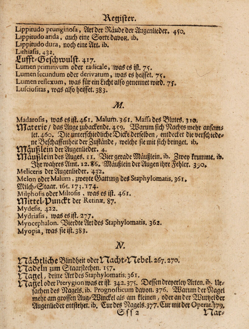 Lippitudo prungtnöfa, Strt'bcr Oidube'bctSiugenliebet, 4TO, Lippitudo arida, aud) eine ©otfe baöOB. ib, Lippitudo dura, nocf; eine Sitt.ib. Lithiafis. 432. Sufft^©efcbtt?ulj|. 417. Lumenprimisivum ober radicale,‘magcg iff. 7?. Lumen fecundum ober derivatum, mag eg i)eijfef. 7f, Lumen reilexum, mag für ein £i<$taifo genennet mirb. y f. Lufciofitas, TOflö aifo ^eijfef. 383» Madarofis, mag Cöiff.461. Malum. 361, Maflabeg S3(tüeg. 310, VTTaterte / bag Singe jubacfenbe. 4^9. StBarum ftd) SHadfitg tnel)t anfam kt.460. ©te untetfdbiei)iicbeS)icfe berfeiben, entbccfet bie uerfcbiebe* ne33efcbaffenbeitber3Mftänbe , welche fte mit ftd; bringet, ib, Vndutjlettt beö Siugeg. n. Q3iet getabe Äuglein, ib. gmep Frumme, ib. 3l)t:mafyregSimt. 12.86, #fäuj?kinbetrugenü)teSezier. 350, Meliceris betSiugenltebee. 432* Melon ober Malum, jtpepte ©atturtg be@ Staphylömatis. 361, SKii^@taae. 16^.175.174* :'i>;' Milphofis obetMiitofis, mag es iff, 461, VOtttel^puncft ber Retina:. 87. Mydefis. 422. Mydriafis, magegiff. 277. Myocephalon. ^MerbteSIrtbeg Staphylomatis, 362. Myopia, mag fieijt. 383. N. \ !H^d?tlt<i>b35linb&eit obertTddjt^VTbbel. 267.270. £Taöeln jum ©taarfFecfjen. 157. Rattel, brüte Sirtbeg Staphylomatis; 361. jrjascl ober Pterygion mag er ifl. 342.375. 2Deffen breperiet) Sirten. ib. Ut* fad>en beg Sftageig. ib. Prognofticum babon. 376. SBarumberSRagel tnel)t am grofien 2lug#2Bincfel alg am f leinen, ober an ber fJBurtsclber Slugenliebet entfielet, ib. Sur beg S^agelg.377* Sur mit bet Operat.379, ©ff2 - VTav «\x