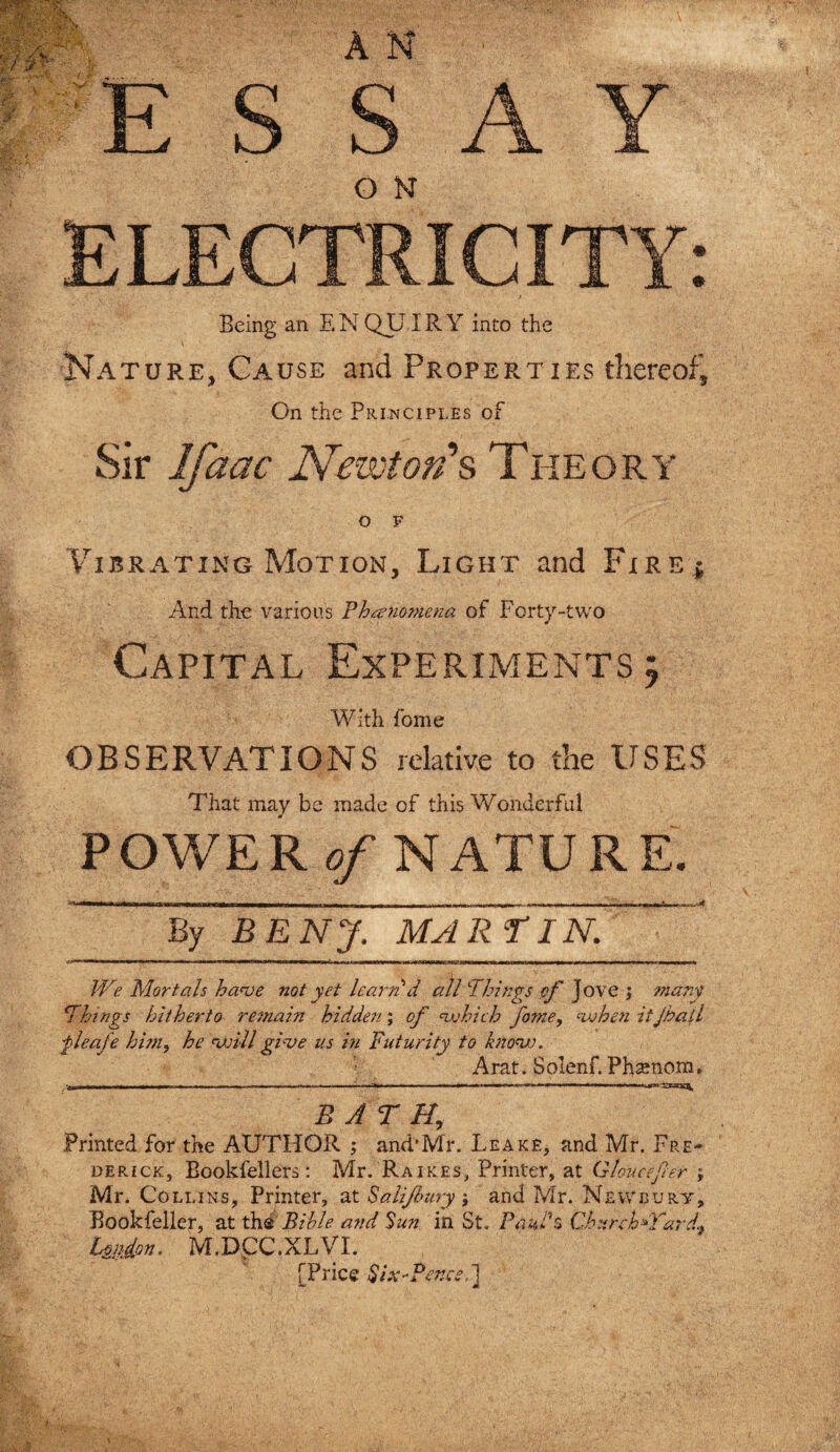 E S SAY ELECTRICITY: Being an ENQUIRY into the Nature, Cause and Properties thereof. On the Principles of Sir Ifaac Newton's Theory O F Vibrating Motion, Light and Fire $ And the various Phenomena of Forty-two Capital Experiments 5 With fome OBSERVATIONS relative to the USES That may be made of this Wonderful POWE R of NATUR E. By BENJ, MARTIN. We Mortals have not yet learn d all Things of Jove j mdry i,Things hitherto remain hidden; of which fame, when itjball fleafe him, he will give us in Futurity to know. Arat. Solenf. Phsenom, BATH, Printed for the AUTHOR ; and'Mr. Leake, and Mr. Fre¬ derick, Bookfellers: Mr. Raikes, Printer, at Gloucefer ; Mr. Collins, Printer, at Salijhury; and Mr. Newbury, Bookfeller, at the Bible and Sun in St. Paul'$ Churckdfard, Union. M.DpC.XLVI. [Price Six-Penes.] 4
