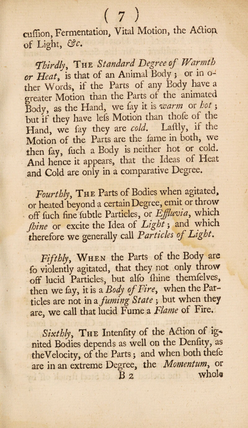 cuffion, Fermentation, Vital Motion, the Adieu of Light, &c. 'Thirdly, The Standard Degree of Warmth or Heat, is that of an Animal Body ; or in o- ther Words, if the Parts of any Body have a greater Motion than the Parts of the animated Body, as the Hand, we % it is warm or hot; but if they have lefs Motion than thofe of the Hand, we fay they are cold. Laftly, if the Motion of the Parts are the fame in both, we then fay, fuch a Body is neither hot or cold. And hence it appears, that the Ideas of Heat and Cold are only in a comparative Degree. Fourthly, The Parts of Bodies when agitated, or heated beyond a certain Degree, emit or throw off fuch fine fubtle Particles, or Effluvia, which fine or excite the Idea of Light; and which therefore we generally call Particles of Light. Fifthly, When the Parts of the Body are fo violently agitated, that they not only throw oft* lucid Particles, but alfo ihine themfelves, then we fay, it is a Body of Fire, when the Par¬ ticles are not in a fuming State; but when they are, we call that lucid Fume a Flame of Fire. Sixthly, The Intenfity of the Adion of ig-* nited Bodies depends as well on the Denlity, as theVelocity, of the Parts; and when both thefe are in an extreme Degree, the Momentum, or B 2 whokr