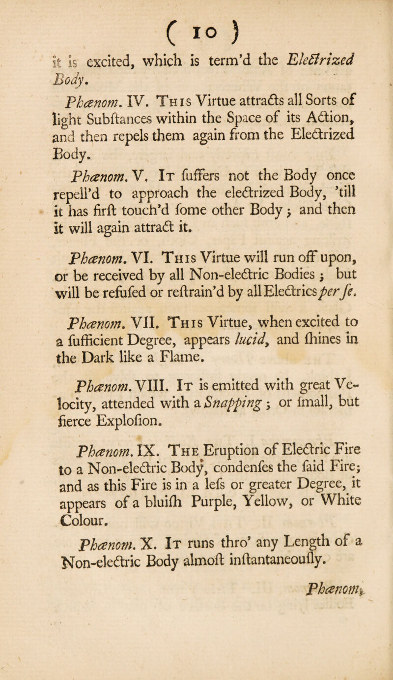 it is excited, which is term'd the Electrized Body. Phanom. IV. This Virtue attrads all Sorts of light Subftances within the Space of its Adion, and then repels them again from the Eledrized Body. Phanom. V. It fuffers not the Body once repell’d to approach the eledrized Body, ’till it has firft touch’d fome other Body ? and then it will again attrad it. Phanom. VI. This Virtue will run off upon, or be received by all Non-eledric Bodies ; but will be refufed or reftrain’d by allEledricsperfe. Phanom. VII. This Virtue, when excited to a fufficient Degree, appears lucidy and fhines in the Dark like a Flame. Phanom. VIII. It is emitted with great Ve¬ locity, attended with a Snapping ; or Imall, but fierce Explofion. Phanom. IX. The Eruption of Eledric Fire to a Non-eledric Body, condenfes the faid Fire; and as this Fire is in a lefs or greater Degree,, it appears of a bluifli Purple, Yellow, or White Colour. Phanom. X. It runs thro’ any Length of a Non-eledric Body almoft inftantaneoufly. Phanom%