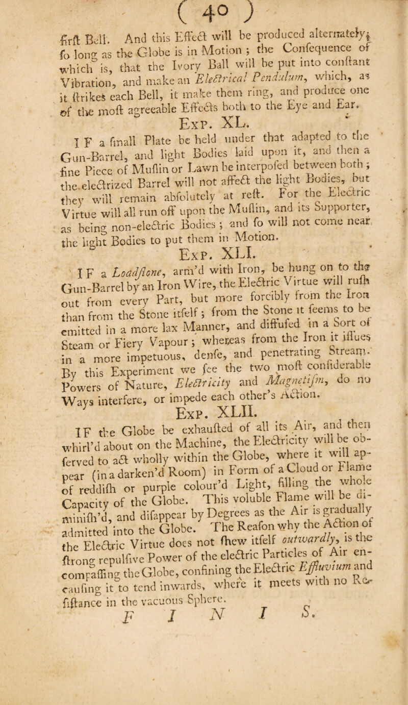 |Jrft Ball And this Efixed will be produced alternately^ fo long as the Globe is in Motion ; the Confequence of which is, that the Ivory Ball will he put into conftant Vibration, and make an 'Electrical Pendulum, which, a? it ftrfe each Bell, it make them ring, and prodace one ©f the moil agreeable Effedfs both to the iaye and -bai» -r^ Ar! *' j:,XP. AG. I F a finall Plate he held under that adapted to the Gun-Barrel, and light Bodies laid upon it, and then a fine Piece of Muflinor Lawn be interpoled between both ; the electrized Barrel will not affcft the light Bodies, but they will remain absolutely at reft. For the L.ectnc Virtue will all run off upon the Muflm, and its Supporter, as being non-e!e£tric Bodies ; and fo will not come near the light Bodies to put them in Motion. Exp. XU. I F a Loadlhne, arm’d with Iron, be hung on to tht Gun-Barrel by an Iron Wire, the Eleftric Virtue will rufli out from every Part, but more forcibly ,rom the Iron than from the Stone itfelf; from the Stone it ferns to be emitted in a more lax Manner, and diffufed m a Sort of Steam or Fiery Vapour; whereas from the Iron it illues in a more impetuous, denfe, and penetrating Stream By this Experiment we fee the two moft confiderable Powers of Nature, EleSrUity and Magnelijm, do no Ways interfere, or impede each other 3 Acnon. Exp. XLII. IF tbe Globe be exhaufted of all its Air, and then whirl’d about on the Machine, the Ekflxicity will oe oo- ferved to aft wholly within the Globe, wnere it will ap¬ pear (in a darken’d Room) in Form of a Cloud 01 Flame of reddifo or purple colour’d Light, fi ling the whole Capacity of the Globe. This voluble Flame will be di- minifli’d, and difappear by Degrees as the Air is giadually admitted into the Globe. The Reafon why the Aft,on of the Elearic Virtue docs not fhew itfelf outwardly, is the &on ‘ repulfive Power of the elearic Particles of A,r en- comyaffing theGlobe, confining the Elearic Effiuv.umwi caufmg it to tend inwards, where it meets with no Rc fiftance in the vacuous Sphere. p J N I S.