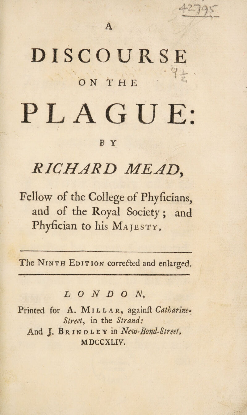 A DISCOURSE O N T H E ■ i:’ PLAGUE: RICHARD MEAD, Fellow of the College of Phyficians, and of the Royal Society; and Phylician to his Majesty.   1 ” .n m ■ ™»-«i The Ninth Edition corrected and enlarged. LONDON, Printed for A. Millar, againCatharine* Street, in the Strand: And J* Brindley in New-Bond-Street. MDCCXLIV.