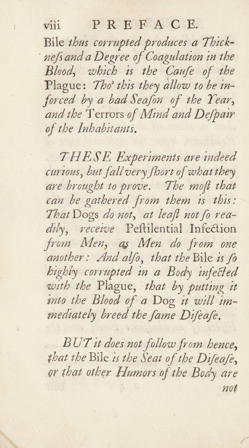 Bile thus corrupted produces a Thick- nefs and a Degree of Coagulation in the Bloody 'which is the Caufe of the Plague: Thd this they allow to be in- forced by a bad Seafon of the Tear, and the Terrors of Mind and Defpair of the Inhabitants. THESE Experiments are indeed curious, but fall very floor t of what they are brought to prove. The mofl that can be gathered from them is this: That Dogs do noty at leaf not fo rea¬ dily, receive Pellilential Infection from Men, a,$ Men do from one another: And alfo, that the Bile is fo highly corrupted in a Body infehled with the Plague, that by putting it into the Blood of a Dog it will im¬ mediately breed the fame Difeafe. v ■« BET it does not follow from hence, that the Bile is the Seat of the Difeafe, W that other Humors of the Body are not t