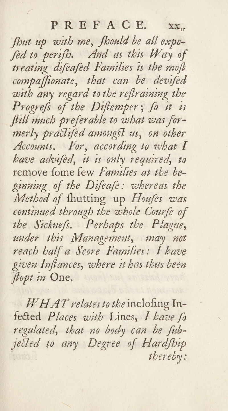 fhut up with me, Jhould he all expo- fed to perijh. And as this Way of treating difeafed Families is the mofl compajjionate, that can he devifed with any regard to the refraining the Progrefs of the Diftemper; fo it is fill much preferable to what was for¬ merly praclifed amongfl us, on other Accounts. For, according to what l have advifedy it is only required\ to remove feme few Families at the be¬ ginning of the Difeafe: whereas the Method of fhutting up Houfes was continued through the whole Courfe of the Sicknefs. Perhaps the Plague, under this Management, may not reach half a Score Families: l have given Infiances, where it has thus been fiopt in One. W.H A T relates to the inclofing In- feded Places with Lines, I have fo regulated, that no body can he fub- ie&ed to any Degree of Hardjhip