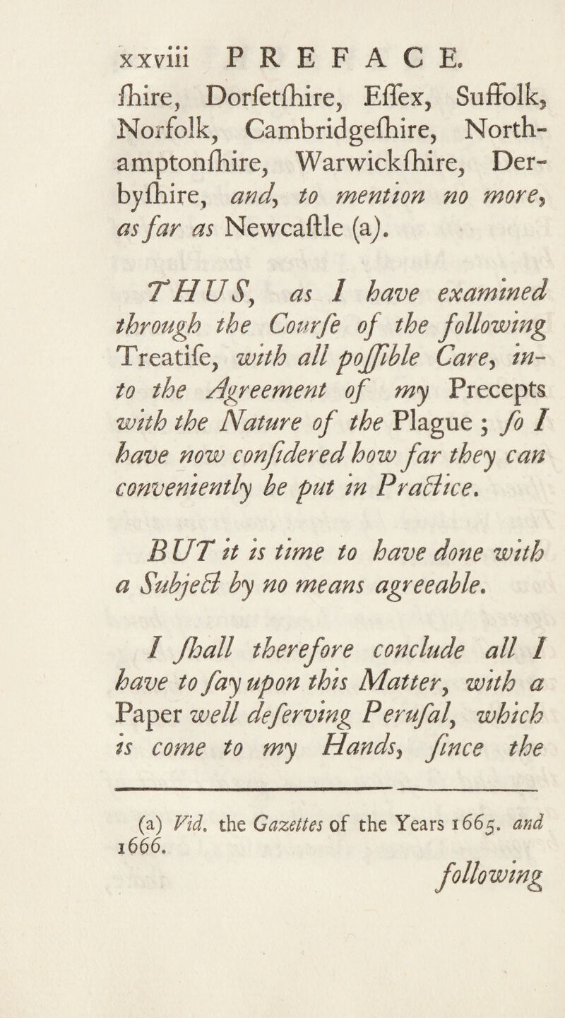 fhire, Dorfetfhire, Effex, Suffolk, Norfolk, Cambridgefhire, North- amptonfhire, Warwickshire, Der¬ byshire, and, to mention no more, as far as Newcaftle (a). THUS, as 1 have examined through the Courfe of the following Treatife, with all poffible Care, in¬ to the Agreement of my Precepts with the Nature of the Plague ; fo I have now confidered how far they can conveniently he put m PraBice. BUT it is time to have done with a SubjeB hy no means agreeable. 1 Jloall therefore conclude all I have to fay upon this Matter, with a Paper well deferving Perufal, which is come to my Hands, fnce the (a) Vid. the Gazettes of the Years 1665. and 1666. following