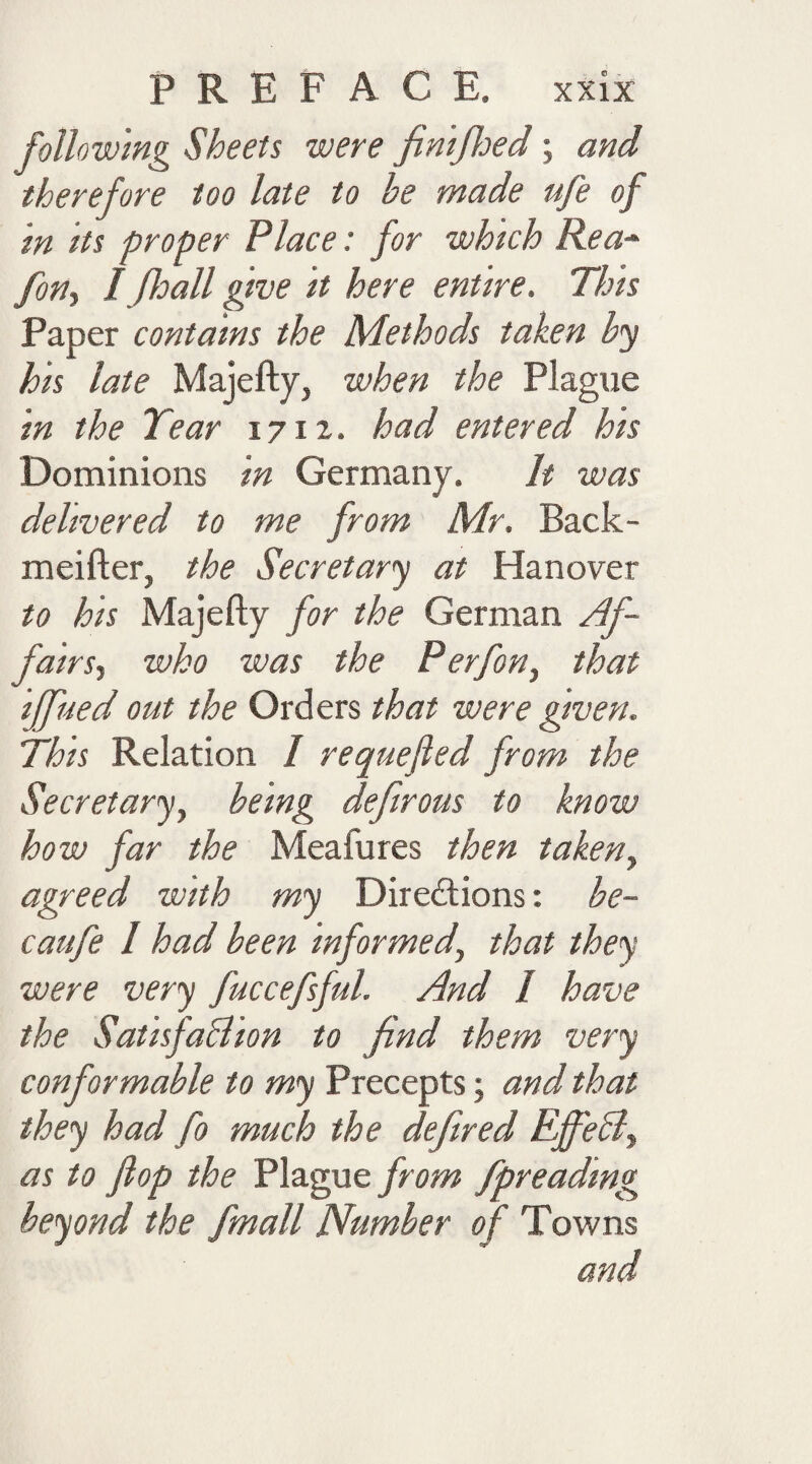 following Sheets were finifhed; and therefore too late to he made ufe of in its proper Place: for which Rea-* fin, I floall give it here entire. This Paper contains the Methods taken by his late Majefty, when the Plague in the Tear 1712. had entered his Dominions in Germany. It was delivered to me from Mr. Back- meifter, the Secretary at Hanover to his Majefty for the German Af¬ fairs, who was the Perfon, that iffiued out the Orders that were given. This Relation I requeued from the Secretary, being defirous to know how far the Meafures then taken, agreed with my Directions: be- caufe / had been informed, that they were very fuccefsful. And l have the Satisfa&ion to find them very conformable to my Precepts; and that they had fo much the defired Effebl, as to flop the Plague from fpreading beyond the fmall Number of Towns and