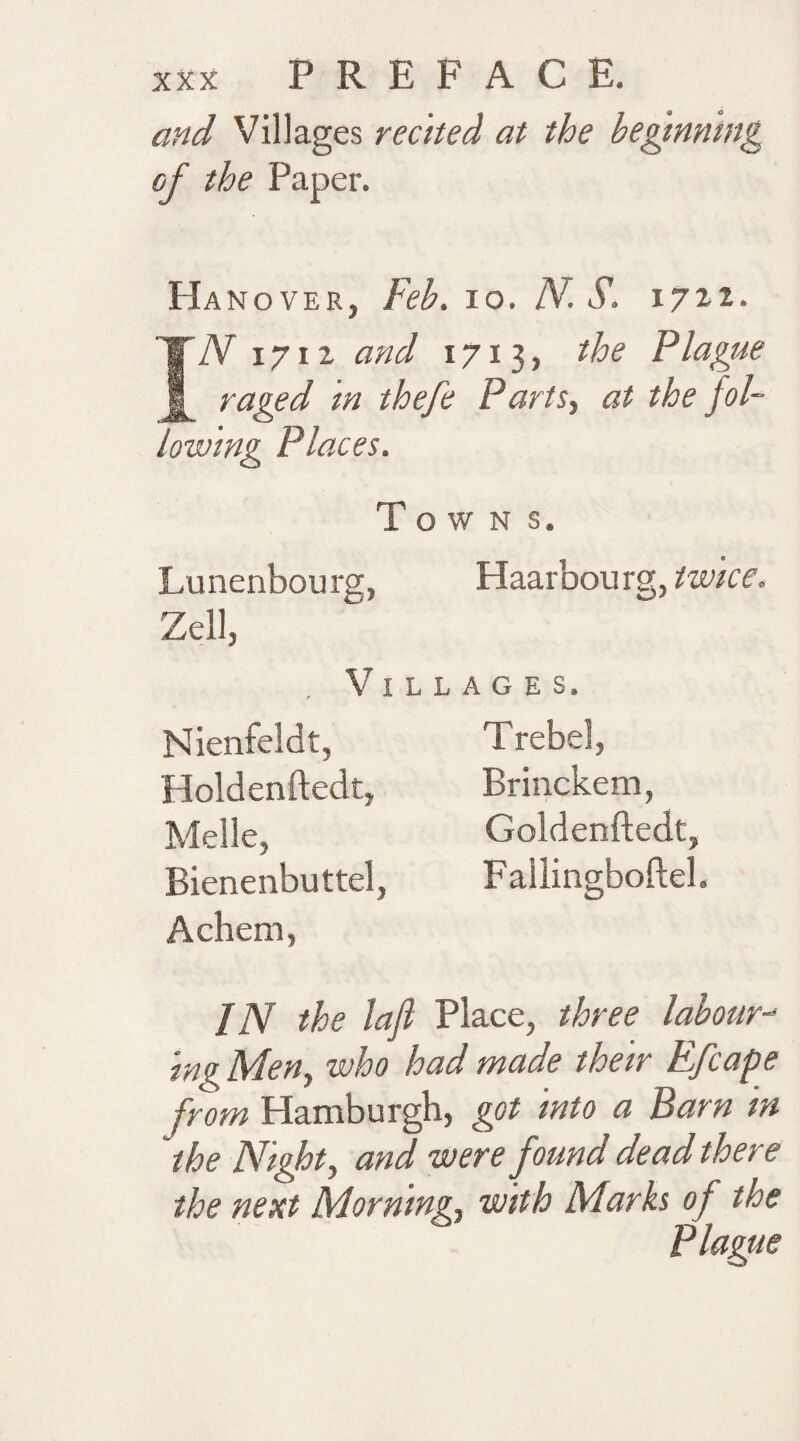 and Villages recited at the beginning of the Paper. Hanover, Feb. io. /V. S. 17x1. IN 1712 and 1713, the Plague raged in thefe Parts, at the fol¬ lowing Places. Towns. Lunenbourg, Haarbourg, twice. Zell, Villages. Nienfeldt, Holdenftedt, Melle, Bienenbuttel, Achern, Trebel, Brinckem, Goldenftedt, Fallineboftel. IN the lafi Place, three labour-* ing Men, who had made their Efcape from Hamburgh, got into a Barn in the Night, and were found dead there the next Morning, with Marks of the Plague