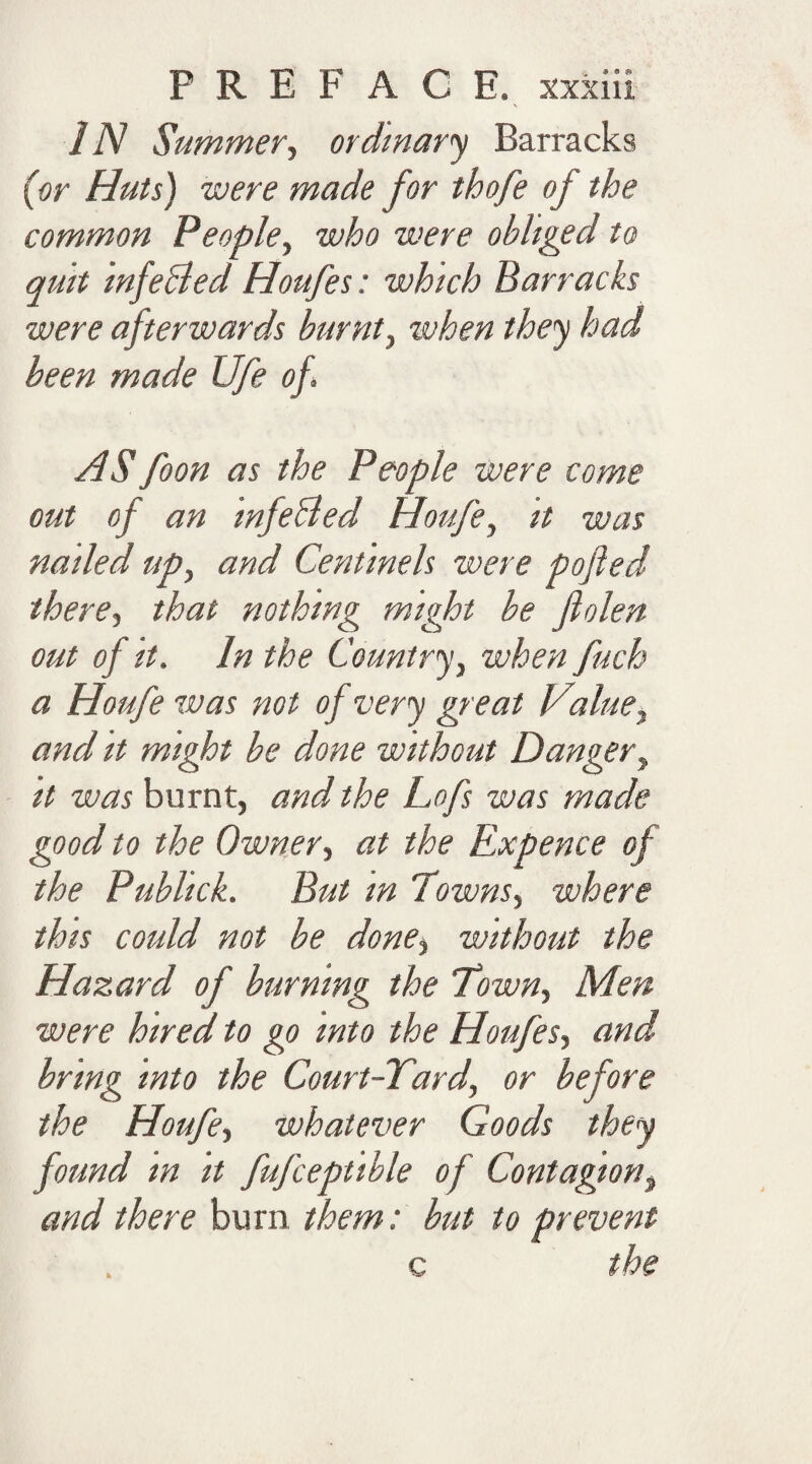 IN Summer, ordinary Barracks {or Huts) were made for thofe of the common People, who were obliged to quit mfeBed Houfes: which Barracks were afterwards burnt, when they had been made Ufe of. AS foon as the People were come out of an infeBed Houfe, it was nailed up, and Centinels were pofted there, that nothing might be fiolen out of it. In the Country, when fuch a Houfe was not of very great Vialue, and it might be done without Danger, it was burnt, and the Lofs was made good to the Owner, at the Expence of the Publick. But m Towns, where this could not be done, without the Hazard of burning the Town, Men were hired to go into the Houfes, and bring into the Court-Tard, or before the Houfe, whatever Goods they found m it fufceptible of Contagion, and there burn them: but to prevent c the