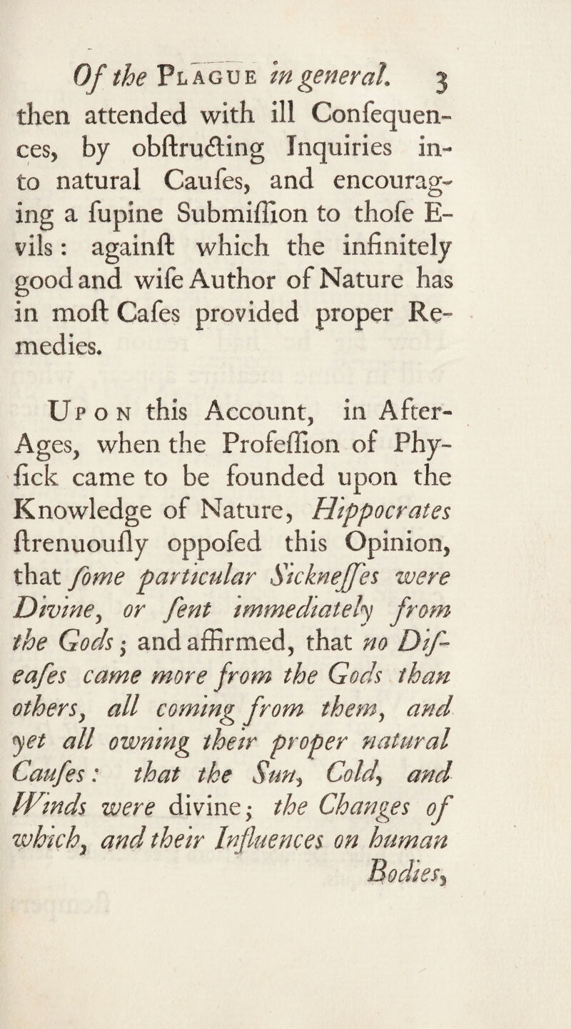 then attended with ill Confequen- ces, by obftrufting Inquiries in¬ to natural Caufes, and encourag¬ ing a fupine Submiffion to thofe E- vils: againft which the infinitely good and wife Author of Nature has in moll Cafes provided proper Re¬ medies. U pon this Account, in After- Ages, when the Profeffion of Phy- fick came to be founded upon the Knowledge of Nature, Hippocrates flrenuoufly oppofed this Opinion, that fome particular Sickneffes mere Divine, or fent immediately from the Gods • and affirmed, that no Dif- eafes came more from the Gods than others, all coming from them, and yet all owning their proper natural Caufes: that the Sun, Cold, and Winds mere divine -, the Changes of which, and their Influences on human Bodies,