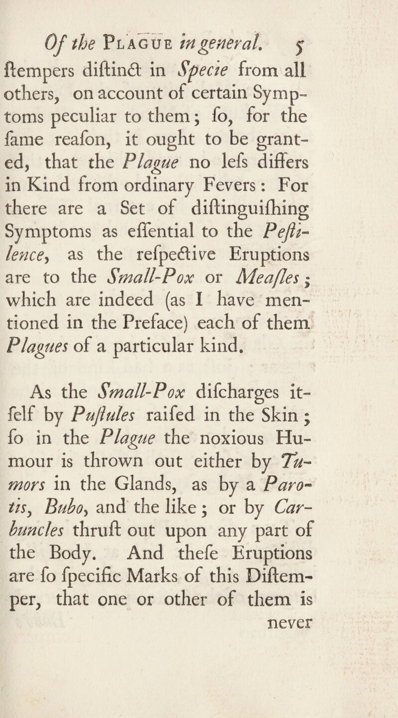 ftempers diftindt in Specie from all others, on account of certain Symp¬ toms peculiar to them; fo, for the fame reafon, it ought to be grant¬ ed, that the Plague no lefs differs in Kind from ordinary Fevers: For there are a Set of diftinguifhing Symptoms as effential to the PeJU- lence, as the refpective Eruptions are to the Small-Pox or Meafles j which are indeed (as I have men¬ tioned in the Preface) each of them Plagues of a particular kind. As the Small-Pox difcharges it- felf by Pujlules raifed in the Skin ; fo in the Plague the noxious Hu¬ mour is thrown out either by Tu¬ mors in the Glands, as by a Paro- tis, Buboy and the like; or by Car¬ buncles thruft out upon any part of the Body. And thefe Eruptions are fo fpecific Marks of this Diftem- per, that one or other of them is never