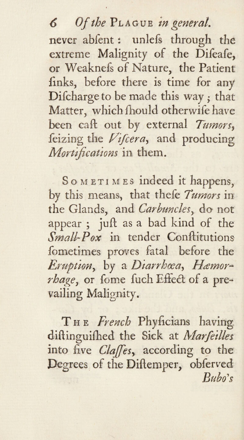 never abi'ent: unlefs through the extreme Malignity of the Difeafe, or Weaknefs of Nature, the Patient links, before there is time for any Difcharge to be made this way • that Matter, which fhould otherwife have been caft out by external Tumors, feizing the Hifcera, and producing Mortifications in them. Sometimes indeed it happens, by this means, that thefe Tumors in the Glands, and Carbuncles, do not appear ; juft as a bad kind of the Small-Pox in tender Conflitutions fometimes proves fatal before the Eruption, by a Diarrhoea, Hemor¬ rhage, or feme fuch Effedt of a pre¬ vailing Malignity. The French Phyficians having diftinguifhed the Sick at Marfedles into five Claffes, according to the Degrees of the Diflemper, obferved Bubo's