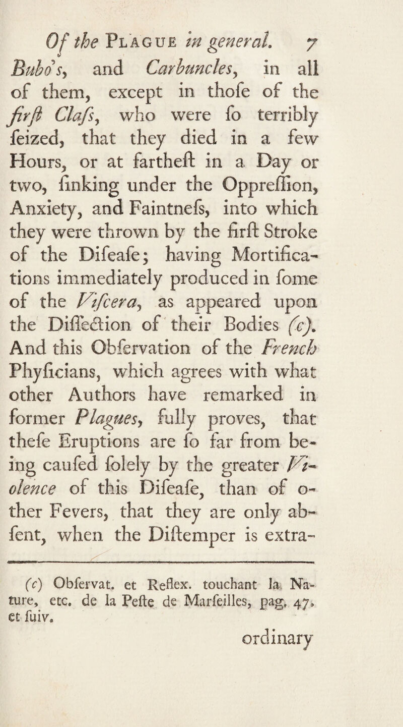 Bubos, and Carbuncles, in all of them, except in thofe of the firfi Clafs, who were fo terribly feized, that they died in a few Hours, or at fartheft in a Day or two, linking under the Oppreffion, Anxiety, and Faintnefs, into which they were thrown by the firft Stroke of the Difeafe; having Mortifica¬ tions immediately produced in fome of the Vifcera, as appeared upon the Diffedlion of their Bodies (c). And this Obfervation of the French Phyficians, which agrees with what other Authors have remarked in former Plagues, fully proves, that thefe Eruptions are fo far from be¬ ing caufed folely by the greater Vi¬ olence of this Difeafe, than of o- ther Fevers, that they are only ab- fent, when the Diftemper is extra- (c) Obfervat. et Reflex, touchant la Na¬ ture, etc. de la Pefte de Marfeiiles, pag, 47. et fuiv. ordinary