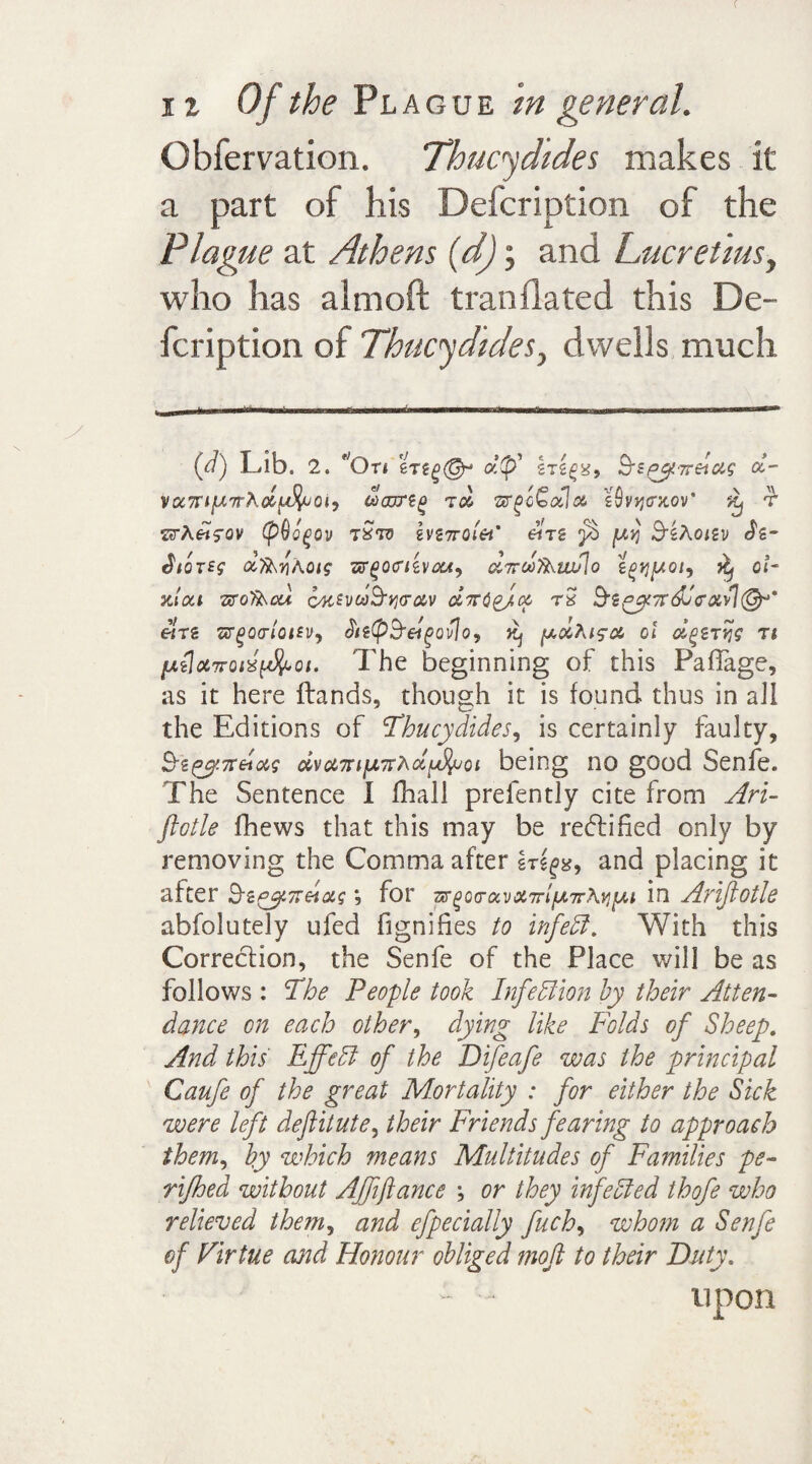 c 12 Of the Plague in general. Obfervation. Thucydides makes it a part of his Defcription of the Plague at Athens (d); and Lucretius, who has almoft tranflated this De¬ fcription of Thucydides, dwells much {d) Lib. 2. 'On erddf hegx, Bipyirdag ol- voi7rip7rAdffaoi, to, ar^o€alx s9v>jtrx.ov* ^ t ZSTAwfOV (pQogov zSto ivZTrol&t’ enz [Aq BzAoizv Sz- $/qt£$ dTAnAoig -&r(>o<nzvott9 dirdfLuPio zgtjpoi, ^ cl- sc/ai -zrof&ou oKSvcoByrav d7TCgj.cc tS Bz^vcddcxA^p' etrz sr^ocnWv, biz(pBet^ovjoy y.xAig'X cl dgZTtjg ti [AilaTTcixfjlcoi. The beginning of this PafTage, as it here {lands, though it is found thus in all the Editions of Thucydides, is certainly faulty, Bzgy.7tdocg dvu7nfA7TAcc^uoi being no good Senfe. The Sentence I iball prefently cite from Ari- ftotle fhews that this may be redlifted only by removing the Comma after Ir^g, and placing it after BzeyTTHag; for 7xr^oamixvX7rlfA.7rA^[Ai in Arifiotle abfolutely ufed fignifies to infett. With this Correction, the Senfe of the Place will be as follows : The People took Infection by their Atten¬ dance on each other, dying like Folds of Sheep. And this Effedl of the Difeafe was the principal Caufe of the great Mortality : for either the Sick were left deftitute, their Friends fearing to approach them, by which means Multitudes of Families pe- rifhed without Affiance ; or they infedled thofe who relieved them, and efpecially fuch, whom a Senfe of Virtue and Honour obliged moft to their Duty.