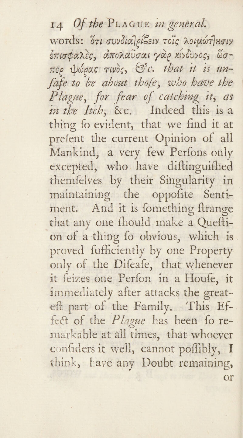 words: on cruvUhotjpi&iv tdig XoifAwrju&iv- iiucnpaXec, dnoXavaou yxo mv^vvog, ua- 7tsp Tivog, &c. that it is un- fafe to be about thofe, who have the Plague, for fear of catching it, as in the Itch, See. Indeed this is a thing fo evident, that we find it at prefent the current Opinion of all Mankind, a very few Perfons only excepted, who have diftinguifhed themfelves by their Singularity in maintaining the oppofite Senti¬ ment. And it is fomething ftrange that any one fhould make a Quefti- on of a thing fo obvious, which is proved fufficiently by one Property only of the Difeafe, that whenever it feizes one Perion in a Ploufe, it immediately after attacks the great- eft part of the Family. This Ef¬ fect of the Plague has been fo re¬ markable at all times, that whoever confiders it well, cannot poffibly, I think, have any Doubt remaining, or