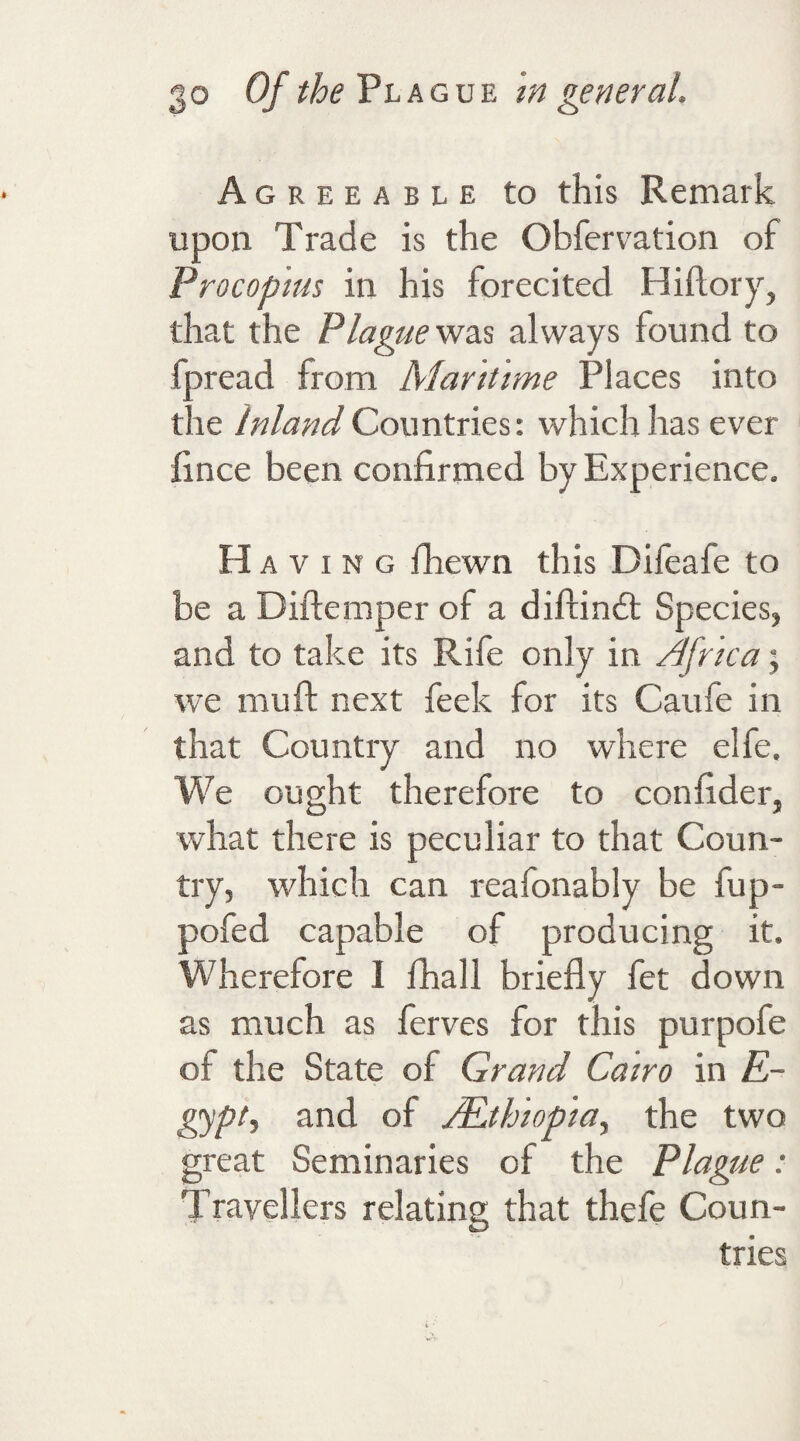 Agreeable to this Remark upon Trade is the Obfervation of Procopius in his forecited Hiftory, that the Plague was always found to fpread from Maritime Places into the Inland Countries: which has ever fince been confirmed by Experience. H a v i n g fhewn this Difeafe to be a Diftemper of a diftindt Species, and to take its Rife only in Africa; we mu ft next feek for its Caufe in that Country and no where elfe. We ought therefore to con fide r, what there is peculiar to that Coun¬ try, which can reafonably be fup- pofed capable of producing it. Wherefore 1 fhall briefly fet down as much as ferves for this purpofe of the State of Grand Cairo in E- gypt, and of /Ethiopia, the two great Seminaries of the Plague: Travellers relating that thefe Coun¬ tries