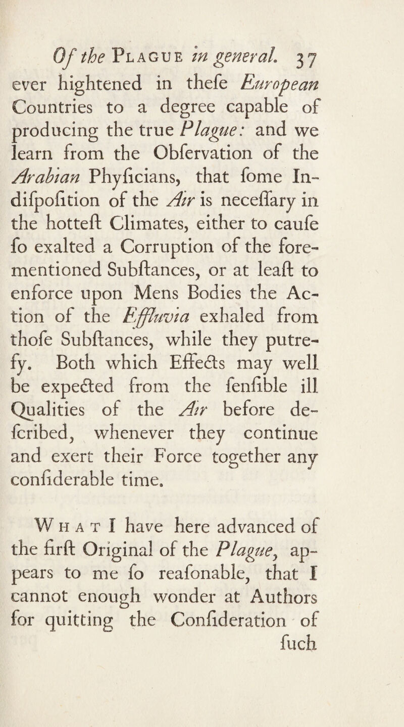 ever hightened in thefe European Countries to a degree capable of Droducing the true Plague: and we ! earn from the Obfervation of the Arabian Phyftcians, that fome In- difpoiition of the Air is necefiary in the hotteft Climates, either to caufe fo exalted a Corruption of the fore- mentioned Subftances, or at leaft to enforce upon Mens Bodies the Ac¬ tion of the Effluvia exhaled from thofe Subftances, while they putre¬ fy. Both which Effects may well be expe£ted from the fenfible ill Qualities of the Air before de- fcribed, whenever they continue and exert their Force together any confiderable time. W h a t I have here advanced of the firft Original of the Plague, ap¬ pears to me fo reafonable, that I cannot enough wonder at Authors for quitting the Confederation of fuch