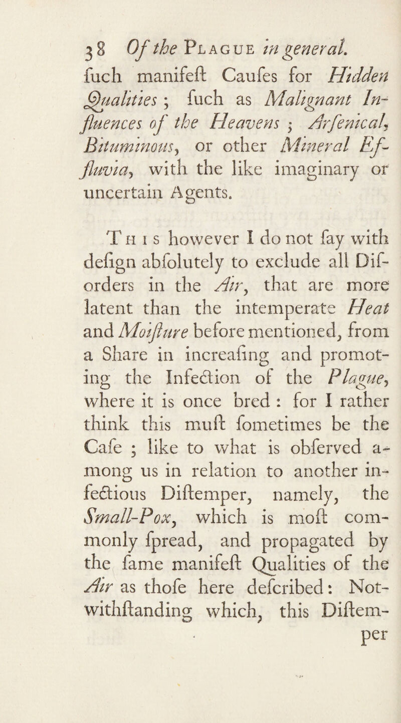 fuch manifeft Caufes for Hidden Qualities; fuch as Malignant In¬ fluences of the Heavens • Arfenical, Bituminous, or other Mineral Ef¬ fluvia, with the like imaginary or uncertain Agents. T h 1 s however I do not fay with delign abfolutely to exclude all Dif¬ ord ers in the Air, that are more latent than the intemperate Heat and Moiflure before mentioned, from a Share in increaiing and promot¬ ing the In lection of the Plague, where it is once bred : for I rather think this mu ft fometimes be the Cafe ; like to what is obferved a- mong us in relation to another in- fe£tious Diftemper, namely, the Small-Pox, which is moft com¬ monly fpread, and propagated by the fame manifeft Qualities of the Air as thofe here defcribed : Not- withftanding which, this Diftem-