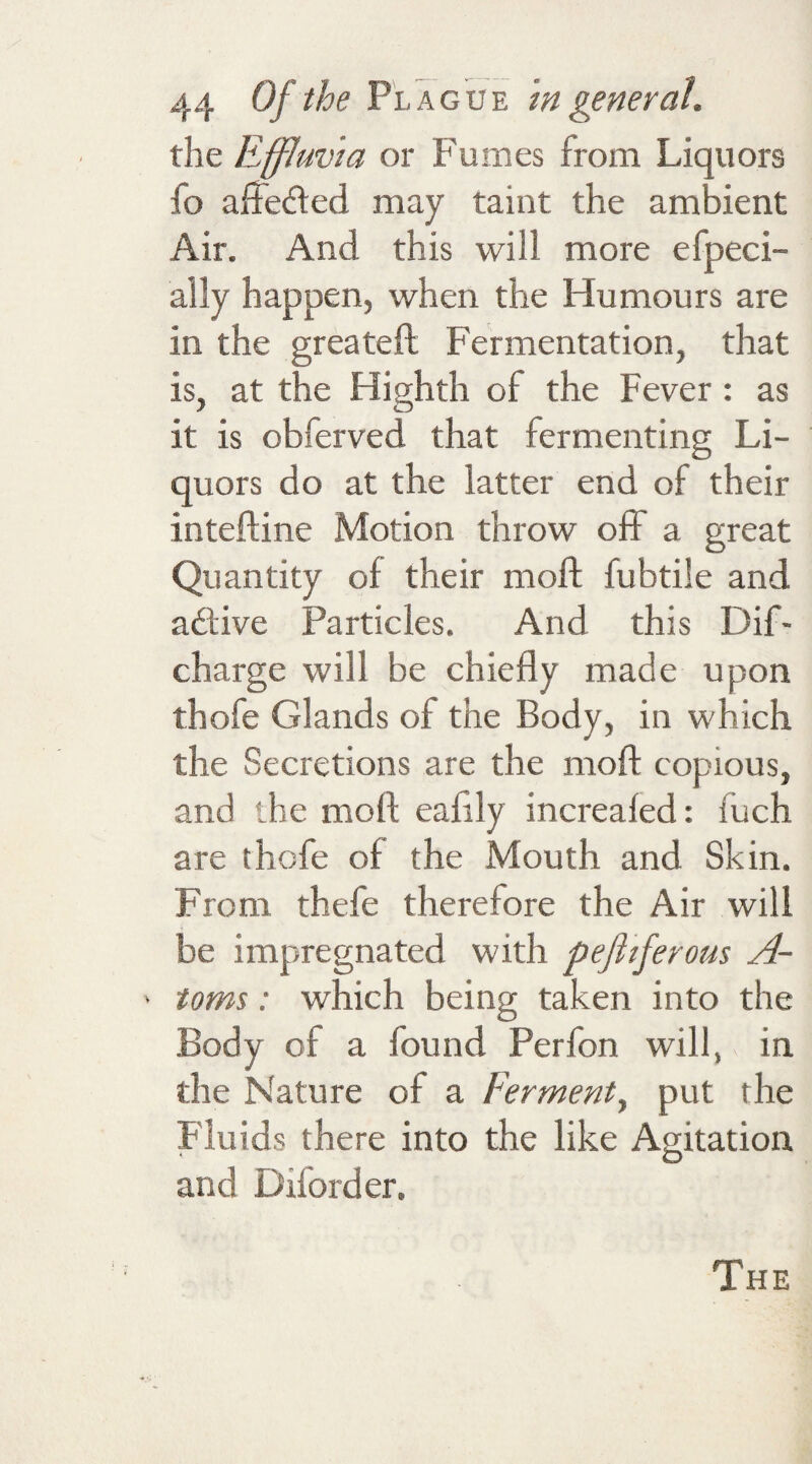 the Effluvia or Fumes from Liquors fo affeded may taint the ambient Air. And this will more efpeci- ally happen, when the Humours are in the greateft Fermentation, that is, at the Highth of the Fever : as it is obferved that fermenting Li¬ quors do at the latter end of their intefline Motion throw off a great Quantity of their moll fubtile and adive Particles. And this Dif- charge will be chiefly made upon thofe Glands of the Body, in which the Secretions are the mo ft copious, and the moll eaftly increaled: iuch are thcfe of the Mouth and Skin. From thefe therefore the Air will be impregnated with pefiiferous A- ' toms: which being taken into the Body of a found Perfon will, in the Nature of a Ferment, put the Fluids there into the like Agitation and Diiorder. The