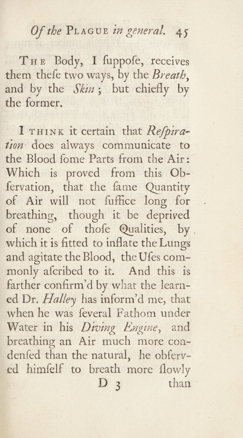 The Body, I fuppofe, receives them thefe two ways, by the Breathy and by the Skin ; but chiefly by the former. I think it certain that Refpira- tion does always communicate to the Blood fome Parts from the Air: Which is proved from this Ob- fervation, that the fame Quantity of Air will not fuflice long for breathing, though it be deprived of none of thofe Qualities, by which it is fitted to inflate the Lungs and agitate the Blood, the Ufes com¬ monly afcribed to it. And this is farther confirm’d by what the learn¬ ed Dr. Halley has inform’d me, that when he was feveral Fathom under Water in his Diving Engine, and breathing an Air much more coa- denfed than the natural, he obferv- ed himfelf to breath more flowly D 3 than