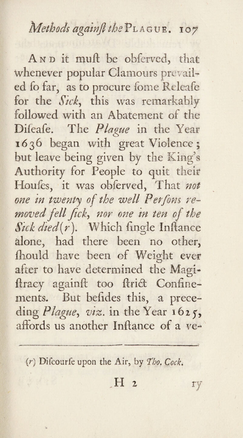 A n d it mu ft be obferved, that whenever popular Clamours prevail¬ ed fo far, as to procure fome Releafe for the Sick, this was remarkably followed with an Abatement of the Difeafe. The Plague in the Year 1636 began with great Violence; but leave being given by the King’s Authority for People to quit their Houles, it was obferved, That not one in twenty of the well Perfons re¬ moved fell fick, nor one m ten of the Sick dtedfr). Which ftngle Inftance alone, had there been no other, fhould have been of Weight ever Q after to have determined the Magi¬ ft racy againft too ftrict Confine¬ ments. But befides this, a prece¬ ding Plague, viz. in the Year ibzf, aftords us another Inftance of a ve- (r) Difcourfe upon the Air, by Tbo. Cock,